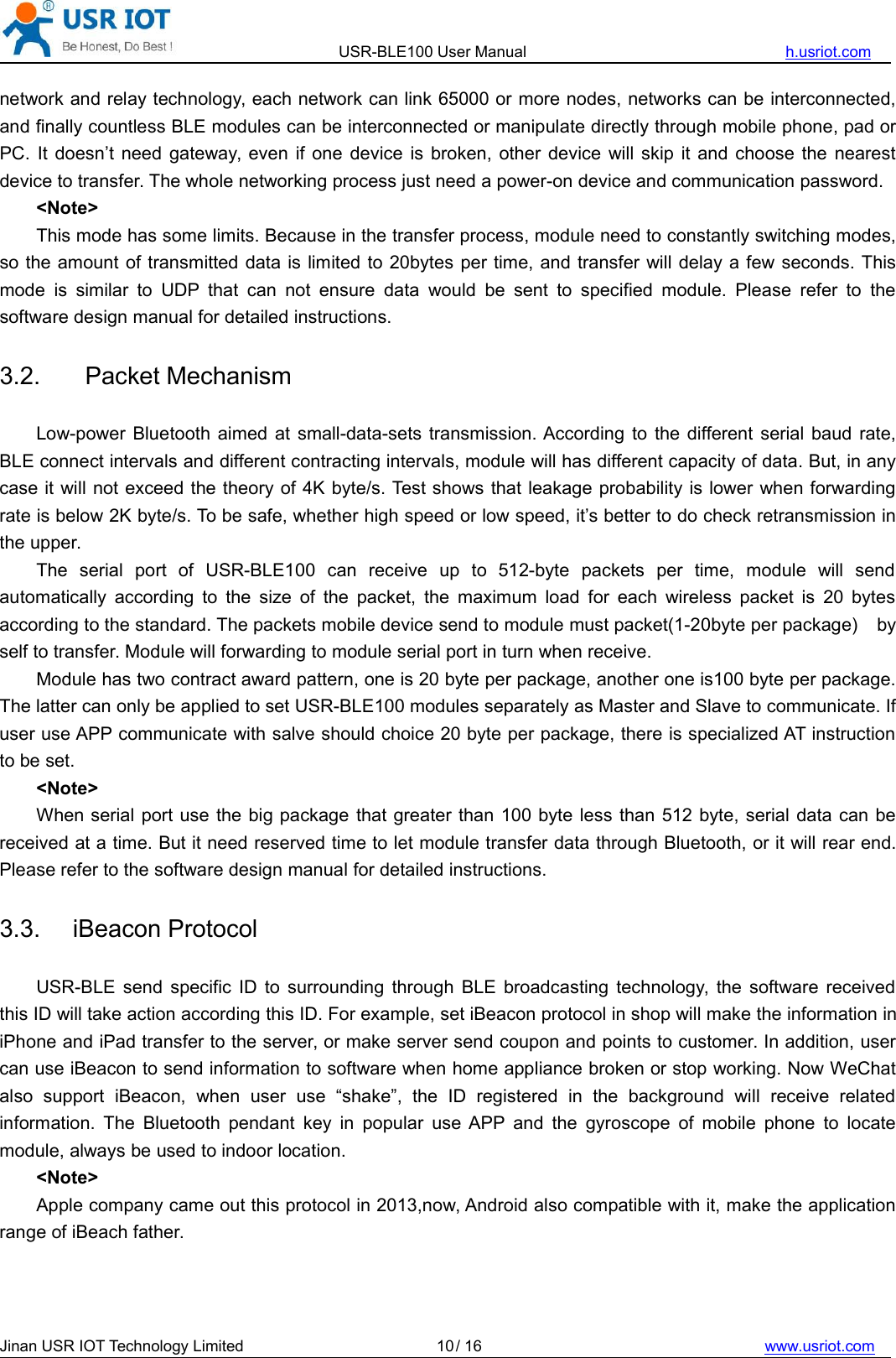 USR-BLE100 User Manual h.usriot.comJinan USR IOT Technology Limited / 16 www.usriot.com10network and relay technology, each network can link 65000 or more nodes, networks can be interconnected,and finally countless BLE modules can be interconnected or manipulate directly through mobile phone, pad orPC. It doesn’t need gateway, even if one device is broken, other device will skip it and choose the nearestdevice to transfer. The whole networking process just need a power-on device and communication password.&lt;Note&gt;This mode has some limits. Because in the transfer process, module need to constantly switching modes,so the amount of transmitted data is limited to 20bytes per time, and transfer will delay a few seconds. Thismode is similar to UDP that can not ensure data would be sent to specified module. Please refer to thesoftware design manual for detailed instructions.3.2. Packet MechanismLow-power Bluetooth aimed at small-data-sets transmission. According to the different serial baud rate,BLE connect intervals and different contracting intervals, module will has different capacity of data. But, in anycase it will not exceed the theory of 4K byte/s. Test shows that leakage probability is lower when forwardingrate is below 2K byte/s. To be safe, whether high speed or low speed, it’s better to do check retransmission inthe upper.The serial port of USR-BLE100 can receive up to 512-byte packets per time, module will sendautomatically according to the size of the packet, the maximum load for each wireless packet is 20 bytesaccording to the standard. The packets mobile device send to module must packet(1-20byte per package) byself to transfer. Module will forwarding to module serial port in turn when receive.Module has two contract award pattern, one is 20 byte per package, another one is100 byte per package.The latter can only be applied to set USR-BLE100 modules separately as Master and Slave to communicate. Ifuser use APP communicate with salve should choice 20 byte per package, there is specialized AT instructionto be set.&lt;Note&gt;When serial port use the big package that greater than 100 byte less than 512 byte, serial data can bereceived at a time. But it need reserved time to let module transfer data through Bluetooth, or it will rear end.Please refer to the software design manual for detailed instructions.3.3. iBeacon ProtocolUSR-BLE send specific ID to surrounding through BLE broadcasting technology, the software receivedthis ID will take action according this ID. For example, set iBeacon protocol in shop will make the information iniPhone and iPad transfer to the server, or make server send coupon and points to customer. In addition, usercan use iBeacon to send information to software when home appliance broken or stop working. Now WeChatalso support iBeacon, when user use “shake”, the ID registered in the background will receive relatedinformation. The Bluetooth pendant key in popular use APP and the gyroscope of mobile phone to locatemodule, always be used to indoor location.&lt;Note&gt;Apple company came out this protocol in 2013,now, Android also compatible with it, make the applicationrange of iBeach father.