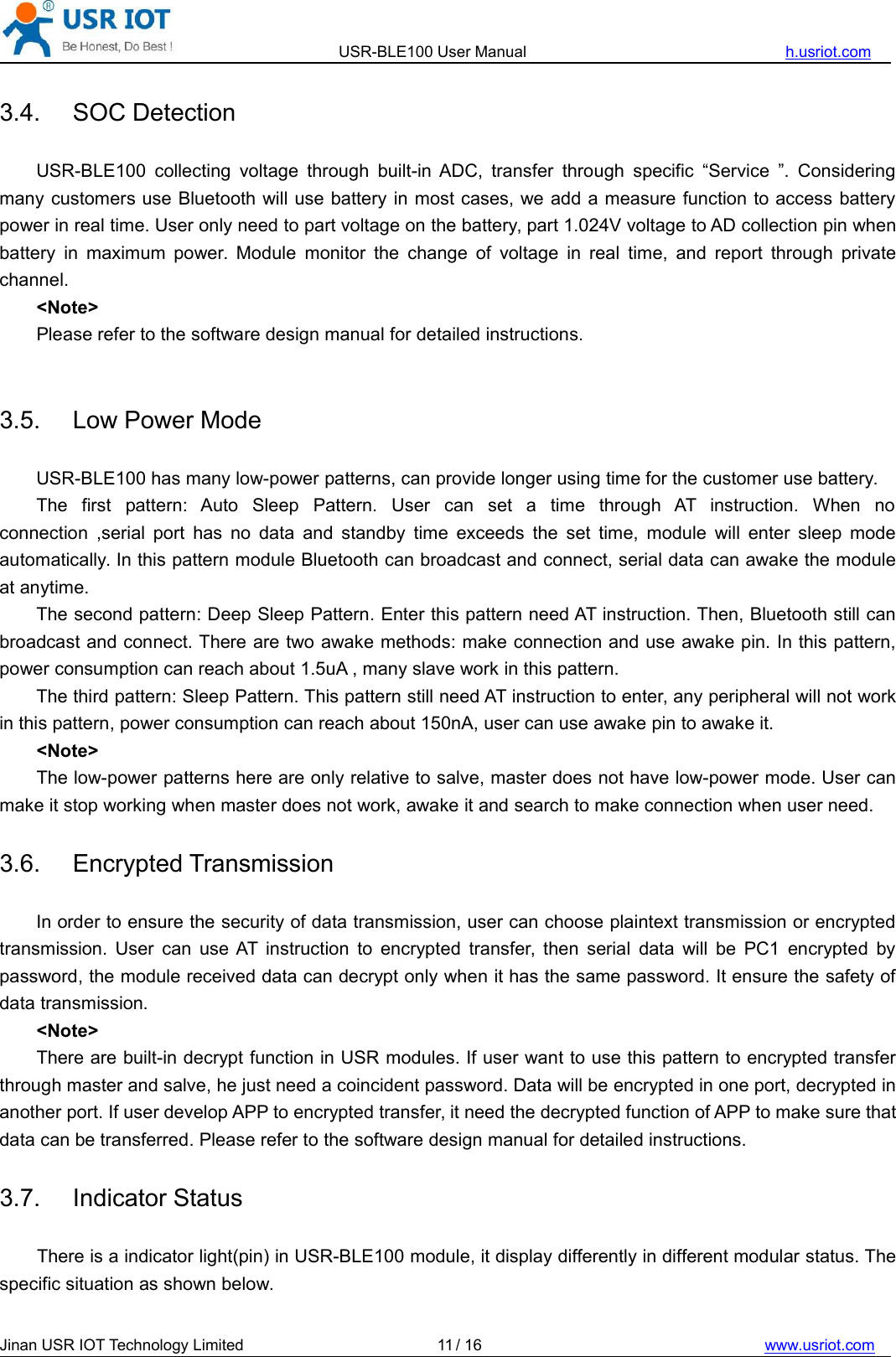 USR-BLE100 User Manual h.usriot.comJinan USR IOT Technology Limited / 16 www.usriot.com113.4. SOC DetectionUSR-BLE100 collecting voltage through built-in ADC, transfer through specific “Service ”. Consideringmany customers use Bluetooth will use battery in most cases, we add a measure function to access batterypower in real time. User only need to part voltage on the battery, part 1.024V voltage to AD collection pin whenbattery in maximum power. Module monitor the change of voltage in real time, and report through privatechannel.&lt;Note&gt;Please refer to the software design manual for detailed instructions.3.5. Low Power ModeUSR-BLE100 has many low-power patterns, can provide longer using time for the customer use battery.The first pattern: Auto Sleep Pattern. User can set a time through AT instruction. When noconnection ,serial port has no data and standby time exceeds the set time, module will enter sleep modeautomatically. In this pattern module Bluetooth can broadcast and connect, serial data can awake the moduleat anytime.The second pattern: Deep Sleep Pattern. Enter this pattern need AT instruction. Then, Bluetooth still canbroadcast and connect. There are two awake methods: make connection and use awake pin. In this pattern,power consumption can reach about 1.5uA , many slave work in this pattern.The third pattern: Sleep Pattern. This pattern still need AT instruction to enter, any peripheral will not workin this pattern, power consumption can reach about 150nA, user can use awake pin to awake it.&lt;Note&gt;The low-power patterns here are only relative to salve, master does not have low-power mode. User canmake it stop working when master does not work, awake it and search to make connection when user need.3.6. Encrypted TransmissionIn order to ensure the security of data transmission, user can choose plaintext transmission or encryptedtransmission. User can use AT instruction to encrypted transfer, then serial data will be PC1 encrypted bypassword, the module received data can decrypt only when it has the same password. It ensure the safety ofdata transmission.&lt;Note&gt;There are built-in decrypt function in USR modules. If user want to use this pattern to encrypted transferthrough master and salve, he just need a coincident password. Data will be encrypted in one port, decrypted inanother port. If user develop APP to encrypted transfer, it need the decrypted function of APP to make sure thatdata can be transferred. Please refer to the software design manual for detailed instructions.3.7. Indicator StatusThere is a indicator light(pin) in USR-BLE100 module, it display differently in different modular status. Thespecific situation as shown below.