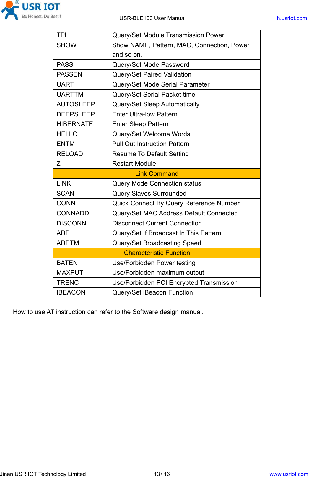 USR-BLE100 User Manual h.usriot.comJinan USR IOT Technology Limited / 16 www.usriot.com13TPLQuery/Set Module Transmission PowerSHOWShow NAME, Pattern, MAC, Connection, Powerand so on.PASSQuery/Set Mode PasswordPASSENQuery/Set Paired ValidationUARTQuery/Set Mode Serial ParameterUARTTMQuery/Set Serial Packet timeAUTOSLEEPQuery/Set Sleep AutomaticallyDEEPSLEEPEnter Ultra-low PatternHIBERNATEEnter Sleep PatternHELLOQuery/Set Welcome WordsENTMPull Out Instruction PatternRELOADResume To Default SettingZRestart ModuleLink CommandLINKQuery Mode Connection statusSCANQuery Slaves SurroundedCONNQuick Connect By Query Reference NumberCONNADDQuery/Set MAC Address Default ConnectedDISCONNDisconnect Current ConnectionADPQuery/Set If Broadcast In This PatternADPTMQuery/Set Broadcasting SpeedCharacteristic FunctionBATENUse/Forbidden Power testingMAXPUTUse/Forbidden maximum outputTRENCUse/Forbidden PCI Encrypted TransmissionIBEACONQuery/Set iBeacon FunctionHow to use AT instruction can refer to the Software design manual.