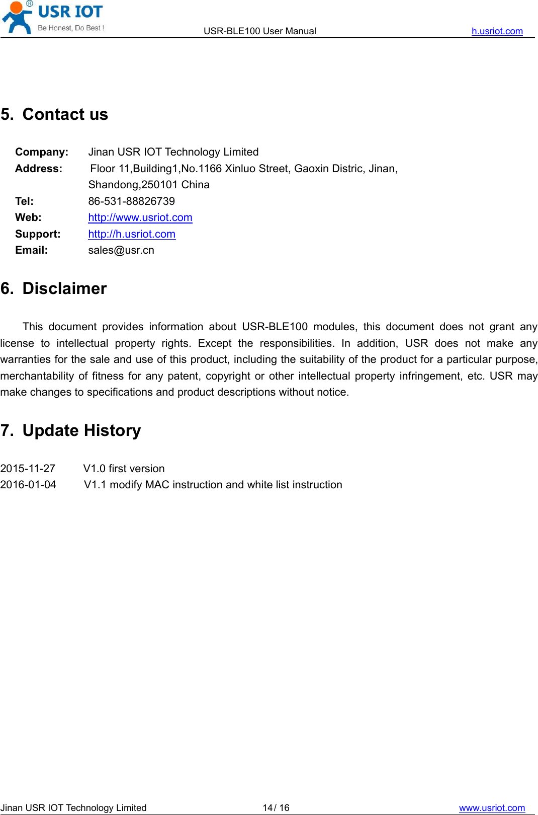 USR-BLE100 User Manual h.usriot.comJinan USR IOT Technology Limited / 16 www.usriot.com145. Contact usCompany: Jinan USR IOT Technology LimitedAddress: Floor 11,Building1,No.1166 Xinluo Street, Gaoxin Distric, Jinan,Shandong,250101 ChinaTel: 86-531-88826739Web: http://www.usriot.comSupport: http://h.usriot.comEmail: sales@usr.cn6. DisclaimerThis document provides information about USR-BLE100 modules, this document does not grant anylicense to intellectual property rights. Except the responsibilities. In addition, USR does not make anywarranties for the sale and use of this product, including the suitability of the product for a particular purpose,merchantability of fitness for any patent, copyright or other intellectual property infringement, etc. USR maymake changes to specifications and product descriptions without notice.7. Update History2015-11-27 V1.0 first version2016-01-04 V1.1 modify MAC instruction and white list instruction