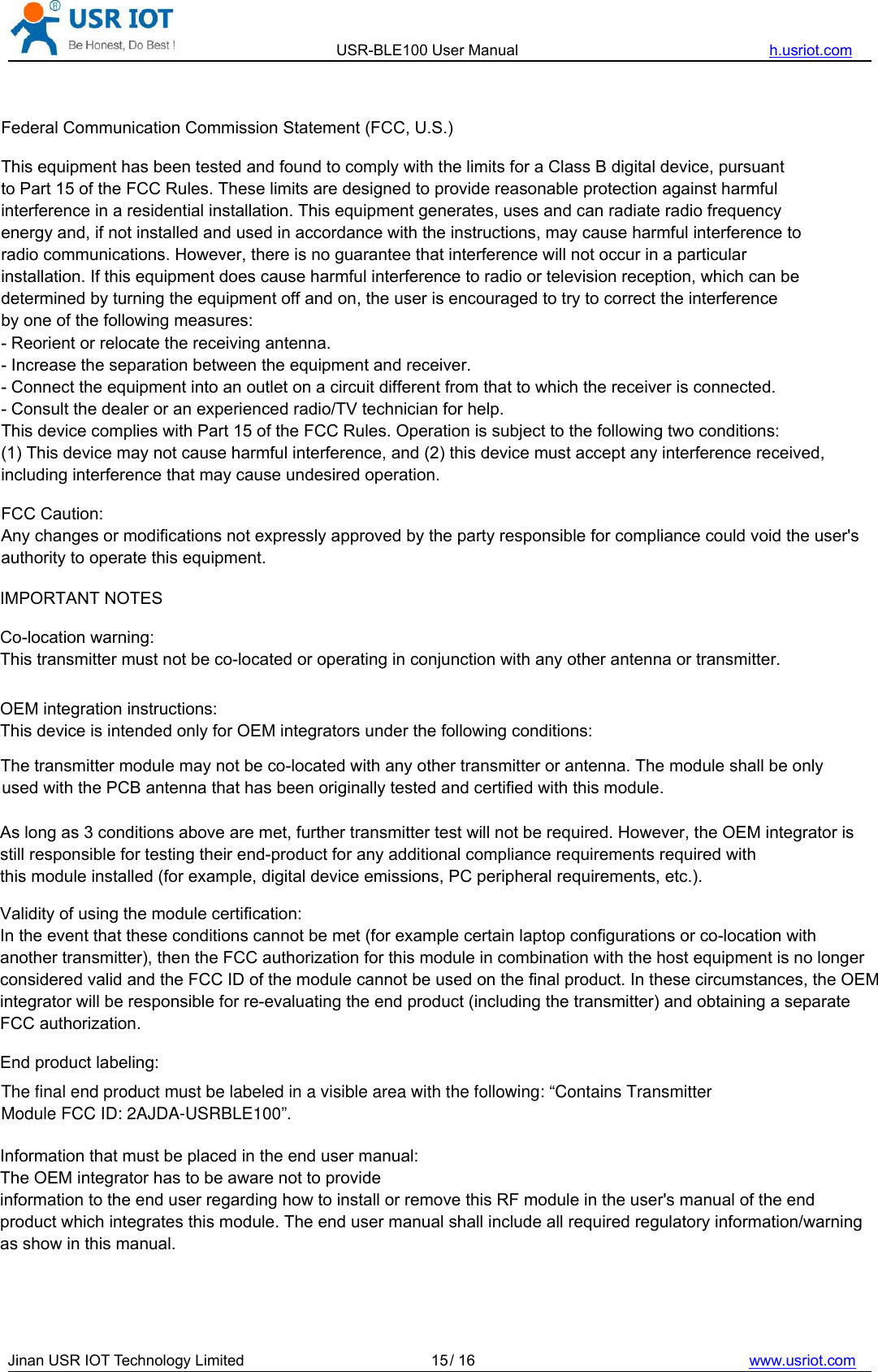 USR-BLE100 User Manual h.usriot.comJinan USR IOT Technology Limited / 16 www.usriot.com15IMPORTANT NOTESCo-location warning:This transmitter must not be co-located or operating in conjunction with any other antenna or transmitter. OEM integration instructions:This device is intended only for OEM integrators under the following conditions: As long as 3 conditions above are met, further transmitter test will not be required. However, the OEM integrator is still responsible for testing their end-product for any additional compliance requirements required with this module installed (for example, digital device emissions, PC peripheral requirements, etc.). Validity of using the module certification: In the event that these conditions cannot be met (for example certain laptop configurations or co-location with another transmitter), then the FCC authorization for this module in combination with the host equipment is no longer considered valid and the FCC ID of the module cannot be used on the final product. In these circumstances, the OEM integrator will be responsible for re-evaluating the end product (including the transmitter) and obtaining a separate FCC authorization. End product labeling:Information that must be placed in the end user manual:The OEM integrator has to be aware not to provide information to the end user regarding how to install or remove this RF module in the user&apos;s manual of the end product which integrates this module. The end user manual shall include all required regulatory information/warning as show in this manual.Federal Communication Commission Statement (FCC, U.S.)This equipment has been tested and found to comply with the limits for a Class B digital device, pursuant to Part 15 of the FCC Rules. These limits are designed to provide reasonable protection against harmful interference in a residential installation. This equipment generates, uses and can radiate radio frequency energy and, if not installed and used in accordance with the instructions, may cause harmful interference to radio communications. However, there is no guarantee that interference will not occur in a particular installation. If this equipment does cause harmful interference to radio or television reception, which can be determined by turning the equipment off and on, the user is encouraged to try to correct the interference by one of the following measures:- Reorient or relocate the receiving antenna.- Increase the separation between the equipment and receiver.- Connect the equipment into an outlet on a circuit different from that to which the receiver is connected.- Consult the dealer or an experienced radio/TV technician for help.This device complies with Part 15 of the FCC Rules. Operation is subject to the following two conditions: (1) This device may not cause harmful interference, and (2) this device must accept any interference received, including interference that may cause undesired operation.FCC Caution: Any changes or modifications not expressly approved by the party responsible for compliance could void the user&apos;s authority to operate this equipment.The transmitter module may not be co-located with any other transmitter or antenna. The module shall be only used with the PCB antenna that has been originally tested and certified with this module.The final end product must be labeled in a visible area with the following: “Contains Transmitter Module FCC ID: 2AJDA-USRBLE100”.