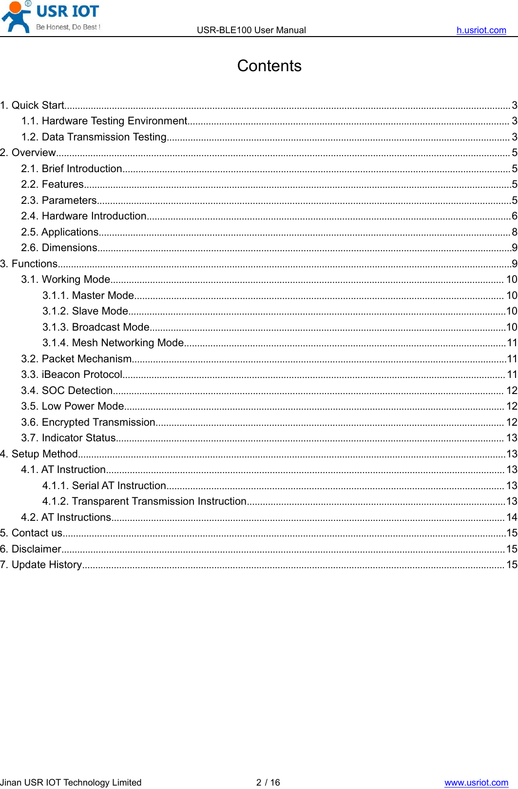 USR-BLE100 User Manual h.usriot.comJinan USR IOT Technology Limited / 16 www.usriot.com2Contents1. Quick Start.........................................................................................................................................................................31.1. Hardware Testing Environment.......................................................................................................................... 31.2. Data Transmission Testing.................................................................................................................................. 32. Overview............................................................................................................................................................................ 52.1. Brief Introduction...................................................................................................................................................52.2. Features..................................................................................................................................................................52.3. Parameters.............................................................................................................................................................52.4. Hardware Introduction..........................................................................................................................................62.5. Applications............................................................................................................................................................82.6. Dimensions.............................................................................................................................................................93. Functions............................................................................................................................................................................93.1. Working Mode..................................................................................................................................................... 103.1.1. Master Mode............................................................................................................................................ 103.1.2. Slave Mode...............................................................................................................................................103.1.3. Broadcast Mode.......................................................................................................................................103.1.4. Mesh Networking Mode..........................................................................................................................113.2. Packet Mechanism..............................................................................................................................................113.3. iBeacon Protocol................................................................................................................................................. 113.4. SOC Detection.................................................................................................................................................... 123.5. Low Power Mode................................................................................................................................................ 123.6. Encrypted Transmission.................................................................................................................................... 123.7. Indicator Status................................................................................................................................................... 134. Setup Method..................................................................................................................................................................134.1. AT Instruction....................................................................................................................................................... 134.1.1. Serial AT Instruction................................................................................................................................ 134.1.2. Transparent Transmission Instruction..................................................................................................134.2. AT Instructions..................................................................................................................................................... 145. Contact us........................................................................................................................................................................156. Disclaimer........................................................................................................................................................................157. Update History................................................................................................................................................................ 15