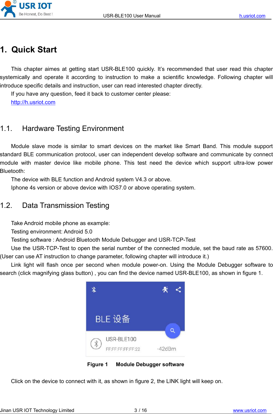 USR-BLE100 User Manual h.usriot.comJinan USR IOT Technology Limited / 16 www.usriot.com31. Quick StartThis chapter aimes at getting start USR-BLE100 quickly. It’s recommended that user read this chaptersystemically and operate it according to instruction to make a scientific knowledge. Following chapter willintroduce specific details and instruction, user can read interested chapter directly.If you have any question, feed it back to customer center please:http://h.usriot.com1.1. Hardware Testing EnvironmentModule slave mode is similar to smart devices on the market like Smart Band. This module supportstandard BLE communication protocol, user can independent develop software and communicate by connectmodule with master device like mobile phone. This test need the device which support ultra-low powerBluetooth:The device with BLE function and Android system V4.3 or above.Iphone 4s version or above device with IOS7.0 or above operating system.1.2. Data Transmission TestingTake Android mobile phone as example:Testing environment: Android 5.0Testing software : Android Bluetooth Module Debugger and USR-TCP-TestUse the USR-TCP-Test to open the serial number of the connected module, set the baud rate as 57600.(User can use AT instruction to change parameter, following chapter will introduce it.)Link light will flash once per second when module power-on. Using the Module Debugger software tosearch (click magnifying glass button) , you can find the device named USR-BLE100, as shown in figure 1.Figure 1 Module Debugger softwareClick on the device to connect with it, as shown in figure 2, the LINK light will keep on.