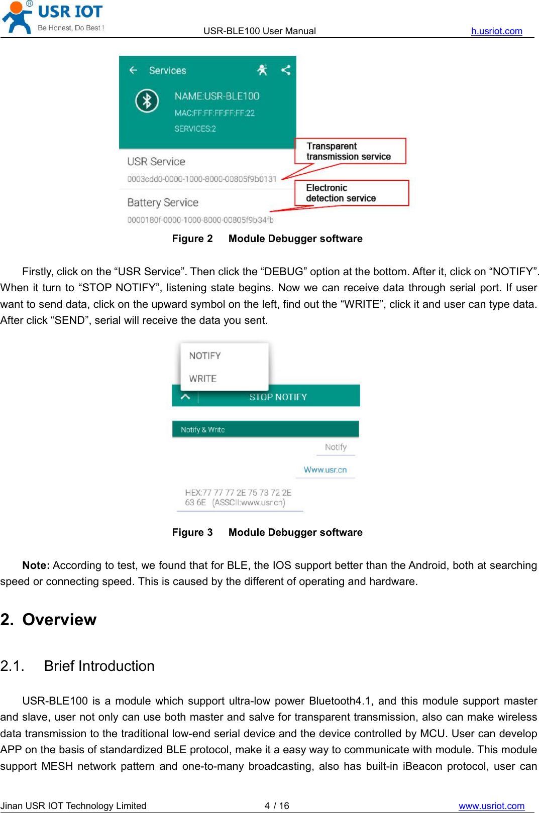 USR-BLE100 User Manual h.usriot.comJinan USR IOT Technology Limited / 16 www.usriot.com4Figure 2 Module Debugger softwareFirstly, click on the “USR Service”. Then click the “DEBUG” option at the bottom. After it, click on “NOTIFY”.When it turn to “STOP NOTIFY”, listening state begins. Now we can receive data through serial port. If userwant to send data, click on the upward symbol on the left, find out the “WRITE”, click it and user can type data.After click “SEND”, serial will receive the data you sent.Figure 3 Module Debugger softwareNote: According to test, we found that for BLE, the IOS support better than the Android, both at searchingspeed or connecting speed. This is caused by the different of operating and hardware.2. Overview2.1. Brief IntroductionUSR-BLE100 is a module which support ultra-low power Bluetooth4.1, and this module support masterand slave, user not only can use both master and salve for transparent transmission, also can make wirelessdata transmission to the traditional low-end serial device and the device controlled by MCU. User can developAPP on the basis of standardized BLE protocol, make it a easy way to communicate with module. This modulesupport MESH network pattern and one-to-many broadcasting, also has built-in iBeacon protocol, user can