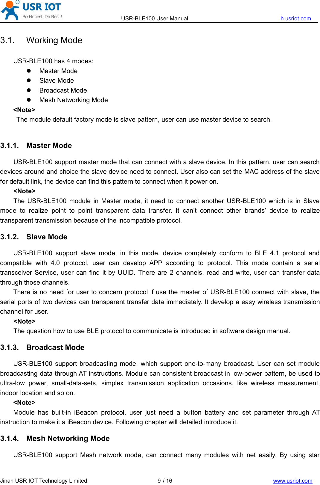 USR-BLE100 User Manual h.usriot.comJinan USR IOT Technology Limited / 16 www.usriot.com93.1. Working ModeUSR-BLE100 has 4 modes:Master ModeSlave ModeBroadcast ModeMesh Networking Mode&lt;Note&gt;The module default factory mode is slave pattern, user can use master device to search.3.1.1. Master ModeUSR-BLE100 support master mode that can connect with a slave device. In this pattern, user can searchdevices around and choice the slave device need to connect. User also can set the MAC address of the slavefor default link, the device can find this pattern to connect when it power on.&lt;Note&gt;The USR-BLE100 module in Master mode, it need to connect another USR-BLE100 which is in Slavemode to realize point to point transparent data transfer. It can’t connect other brands’ device to realizetransparent transmission because of the incompatible protocol.3.1.2. Slave ModeUSR-BLE100 support slave mode, in this mode, device completely conform to BLE 4.1 protocol andcompatible with 4.0 protocol, user can develop APP according to protocol. This mode contain a serialtransceiver Service, user can find it by UUID. There are 2 channels, read and write, user can transfer datathrough those channels.There is no need for user to concern protocol if use the master of USR-BLE100 connect with slave, theserial ports of two devices can transparent transfer data immediately. It develop a easy wireless transmissionchannel for user.&lt;Note&gt;The question how to use BLE protocol to communicate is introduced in software design manual.3.1.3. Broadcast ModeUSR-BLE100 support broadcasting mode, which support one-to-many broadcast. User can set modulebroadcasting data through AT instructions. Module can consistent broadcast in low-power pattern, be used toultra-low power, small-data-sets, simplex transmission application occasions, like wireless measurement,indoor location and so on.&lt;Note&gt;Module has built-in iBeacon protocol, user just need a button battery and set parameter through ATinstruction to make it a iBeacon device. Following chapter will detailed introduce it.3.1.4. Mesh Networking ModeUSR-BLE100 support Mesh network mode, can connect many modules with net easily. By using star