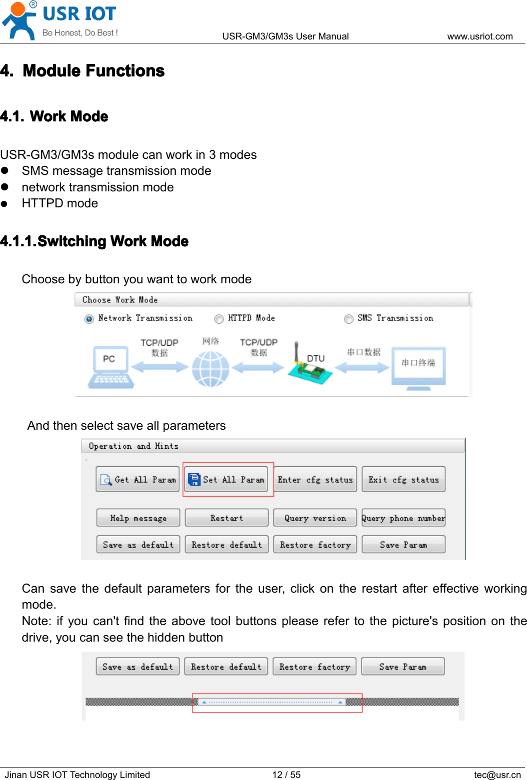 USR-GM3/GM3sUserManualwww.usriot.comJinanUSRIOTTechnologyLimited12/55tec@usr.cn4.4.4.4.ModuleM oduleModuleModuleFunctionsF unctionsFunctionsFunctions4.1.4.1.4.1.4.1.WorkW orkWorkWorkModeM odeModeModeUSR-GM3/GM3smodulecanworkin3modesSMSmessagetransmissionmodenetworktransmissionmodeHTTPDmode4.1.1.4.1.1.4.1.1.4.1.1.SwitchingS witchingSwitchingSwitchingWorkW orkWorkWorkModeM odeModeModeChoosebybuttonyouwanttoworkmodeAndthenselectsaveallparametersCansavethedefaultparametersfortheuser,clickontherestartaftereffectiveworkingmode.Note:ifyoucan&apos;tfindtheabovetoolbuttonspleaserefertothepicture&apos;spositiononthedrive,youcanseethehiddenbutton