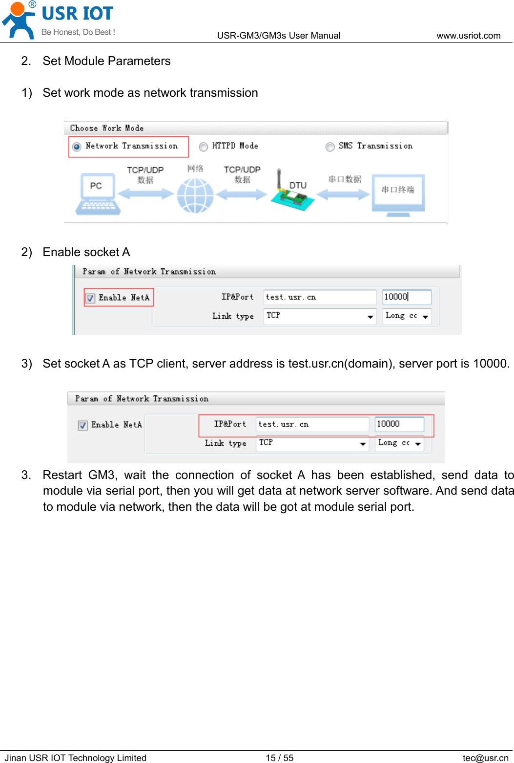 USR-GM3/GM3sUserManualwww.usriot.comJinanUSRIOTTechnologyLimited15/55tec@usr.cn2.SetModuleParameters1)Setworkmodeasnetworktransmission2)EnablesocketA3)SetsocketAasTCPclient,serveraddressistest.usr.cn(domain),serverportis10000.3.RestartGM3,waittheconnectionofsocketAhasbeenestablished,senddatatomoduleviaserialport,thenyouwillgetdataatnetworkserversoftware.Andsenddatatomodulevianetwork,thenthedatawillbegotatmoduleserialport.
