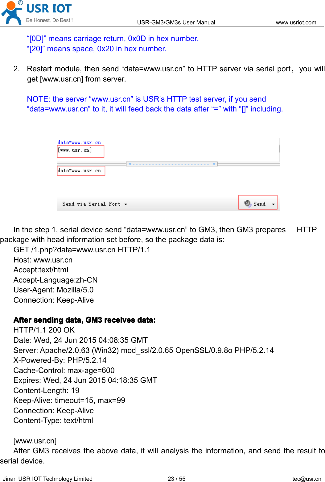 USR-GM3/GM3sUserManualwww.usriot.comJinanUSRIOTTechnologyLimited23/55tec@usr.cn“[0D]”meanscarriagereturn,0x0Dinhexnumber.“[20]”meansspace,0x20inhexnumber.2.Restartmodule,thensend“data=www.usr.cn”toHTTPserverviaserialport，youwillget[www.usr.cn]fromserver.NOTE:theserver“www.usr.cn”isUSR’sHTTPtestserver,ifyousend“data=www.usr.cn”toit,itwillfeedbackthedataafter“=”with“[]”including.Inthestep1,serialdevicesend“data=www.usr.cn”toGM3,thenGM3preparesHTTPpackagewithheadinformationsetbefore,sothepackagedatais:GET/1.php?data=www.usr.cnHTTP/1.1Host:www.usr.cnAccept:text/htmlAccept-Language:zh-CNUser-Agent:Mozilla/5.0Connection:Keep-AliveAfterAfterAfterAftersendings endingsendingsendingdata,d ata,data,data,GM3G M3GM3GM3receivesr eceivesreceivesreceivesdata:d ata:data:data:HTTP/1.1200OKDate:Wed,24Jun201504:08:35GMTServer:Apache/2.0.63(Win32)mod_ssl/2.0.65OpenSSL/0.9.8oPHP/5.2.14X-Powered-By:PHP/5.2.14Cache-Control:max-age=600Expires:Wed,24Jun201504:18:35GMTContent-Length:19Keep-Alive:timeout=15,max=99Connection:Keep-AliveContent-Type:text/html[www.usr.cn]AfterGM3receivestheabovedata,itwillanalysistheinformation,andsendtheresulttoserialdevice.