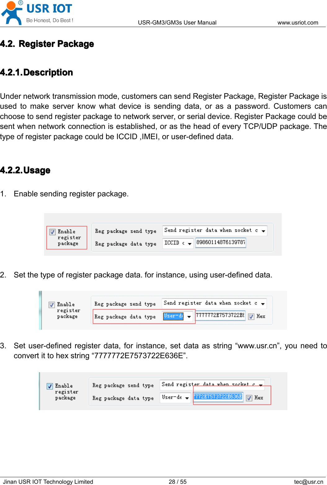 USR-GM3/GM3sUserManualwww.usriot.comJinanUSRIOTTechnologyLimited28/55tec@usr.cn4.2.4.2.4.2.4.2.RegisterR egisterRegisterRegisterPackageP ackagePackagePackage4.2.1.4.2.1.4.2.1.4.2.1.DescriptionD escriptionDescriptionDescriptionUndernetworktransmissionmode,customerscansendRegisterPackage,RegisterPackageisusedtomakeserverknowwhatdeviceissendingdata,orasapassword.Customerscanchoosetosendregisterpackagetonetworkserver,orserialdevice.RegisterPackagecouldbesentwhennetworkconnectionisestablished,orastheheadofeveryTCP/UDPpackage.ThetypeofregisterpackagecouldbeICCID,IMEI,oruser-defineddata.4.2.2.4.2.2.4.2.2.4.2.2.UsageU sageUsageUsage1.Enablesendingregisterpackage.2.Setthetypeofregisterpackagedata.forinstance,usinguser-defineddata.3.Setuser-definedregisterdata,forinstance,setdataasstring“www.usr.cn”,youneedtoconvertittohexstring“7777772E7573722E636E”.