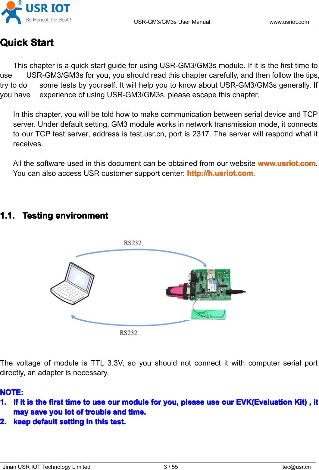 USR-GM3/GM3sUserManualwww.usriot.comJinanUSRIOTTechnologyLimited3/55tec@usr.cnQuickQuickQuickQuickStartS tartStartStartThischapterisaquickstartguideforusingUSR-GM3/GM3smodule.IfitisthefirsttimetouseUSR-GM3/GM3sforyou,youshouldreadthischaptercarefully,andthenfollowthetips,trytodosometestsbyyourself.ItwillhelpyoutoknowaboutUSR-GM3/GM3sgenerally.IfyouhaveexperienceofusingUSR-GM3/GM3s,pleaseescapethischapter.Inthischapter,youwillbetoldhowtomakecommunicationbetweenserialdeviceandTCPserver.Underdefaultsetting,GM3moduleworksinnetworktransmissionmode,itconnectstoourTCPtestserver,addressistest.usr.cn,portis2317.Theserverwillrespondwhatitreceives.Allthesoftwareusedinthisdocumentcanbeobtainedfromourwebsitewww.usriot.comw ww.usriot.comwww.usriot.comwww.usriot.com.YoucanalsoaccessUSRcustomersupportcenter:http://h.usriot.comhttp://h.usriot.comhttp://h.usriot.comhttp://h.usriot.com.1.1.1.1.1.1.1.1.TestingT estingTestingTestingenvironmente nvironmentenvironmentenvironmentThevoltageofmoduleisTTL3.3V,soyoushouldnotconnectitwithcomputerserialportdirectly,anadapterisnecessary.NOTE:NOTE:NOTE:NOTE:1.1.1.1.IfI fIfIfiti tititisi sisisthet hethethefirstf irstfirstfirsttimet imetimetimetot ototouseu seuseuseouro urourourmodulem odulemodulemoduleforf orforforyou,y ou,you,you,pleasep leasepleasepleaseuseu seuseuseouro urourourEVE VEVEVK(EvaluationK (EvaluationK(EvaluationK(EvaluationKit)K it)Kit)Kit),,,,iti tititmaymaymaymaysaves avesavesaveyouy ouyouyoulotl otlotlotofo fofoftroublet roubletroubletroubleanda ndandandtime.t ime.time.time.2.2.2.2.keepk eepkeepkeepdefaultd efaultdefaultdefaultsettings ettingsettingsettingini nininthist histhisthistest.t est.test.test.
