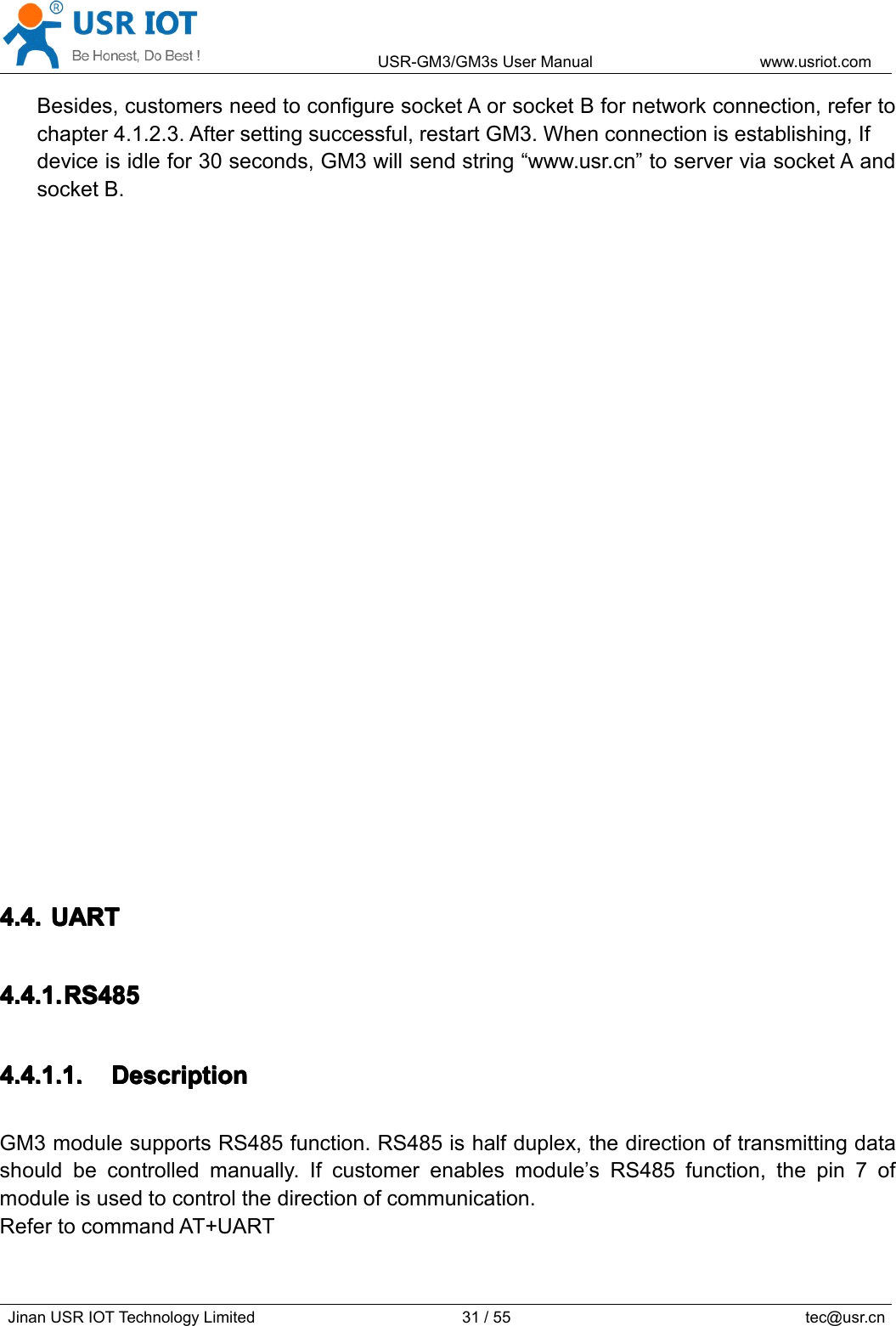 USR-GM3/GM3sUserManualwww.usriot.comJinanUSRIOTTechnologyLimited31/55tec@usr.cnBesides,customersneedtoconfiguresocketAorsocketBfornetworkconnection,refertochapter4.1.2.3.Aftersettingsuccessful,restartGM3.Whenconnectionisestablishing,Ifdeviceisidlefor30seconds,GM3willsendstring“www.usr.cn”toserverviasocketAandsocketB.4.4.4.4.4.4.4.4.UARTU ARTUARTUART4.4.1.4.4.1.4.4.1.4.4.1.RS485R S485RS485RS4854.4.1.1.4.4.1.1.4.4.1.1.4.4.1.1.DescriptionD escriptionDescriptionDescriptionGM3modulesupportsRS485function.RS485ishalfduplex,thedirectionoftransmittingdatashouldbecontrolledmanually.Ifcustomerenablesmodule’sRS485function,thepin7ofmoduleisusedtocontrolthedirectionofcommunication.RefertocommandAT+UART