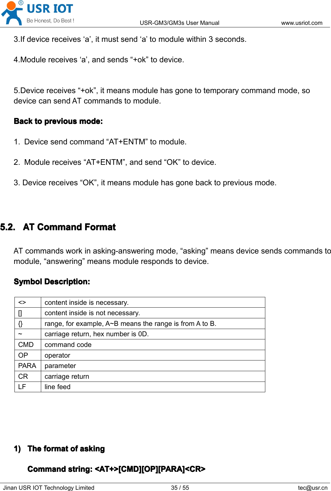 USR-GM3/GM3sUserManualwww.usriot.comJinanUSRIOTTechnologyLimited35/55tec@usr.cn3.Ifdevicereceives‘a’,itmustsend‘a’tomodulewithin3seconds.4.Modulereceives‘a’,andsends“+ok”todevice.5.Devicereceives“+ok”,itmeansmodulehasgonetotemporarycommandmode,sodevicecansendATcommandstomodule.BackB ackBackBacktot ototopreviousp reviouspreviouspreviousmode:m ode:mode:mode:1.Devicesendcommand“AT+ENTM”tomodule.2.Modulereceives“AT+ENTM”,andsend“OK”todevice.3.Devicereceives“OK”,itmeansmodulehasgonebacktopreviousmode.5.2.5.2.5.2.5.2.ATA TATATCommandC ommandCommandCommandFormatF ormatFormatFormatATcommandsworkinasking-answeringmode,“asking”meansdevicesendscommandstomodule,“answering”meansmodulerespondstodevice.SymbolSymbolSymbolSymbolDescription:D escription:Description:Description:&lt;&gt;contentinsideisnecessary.[]contentinsideisnotnecessary.{}range,forexample,A~BmeanstherangeisfromAtoB.~carriagereturn,hexnumberis0D.CMDcommandcodeOPoperatorPARAparameterCRcarriagereturnLFlinefeed1)1)1)1)TheT heTheTheformatf ormatformatformatofo fofofaskinga skingaskingaskingCommandCommandCommandCommandstring:s tring:string:string:&lt;AT+&gt;[CMD][OP][PARA]&lt;CR&gt;&lt; AT+&gt;[CMD][OP][PARA]&lt;CR&gt;&lt;AT+&gt;[CMD][OP][PARA]&lt;CR&gt;&lt;AT+&gt;[CMD][OP][PARA]&lt;CR&gt;