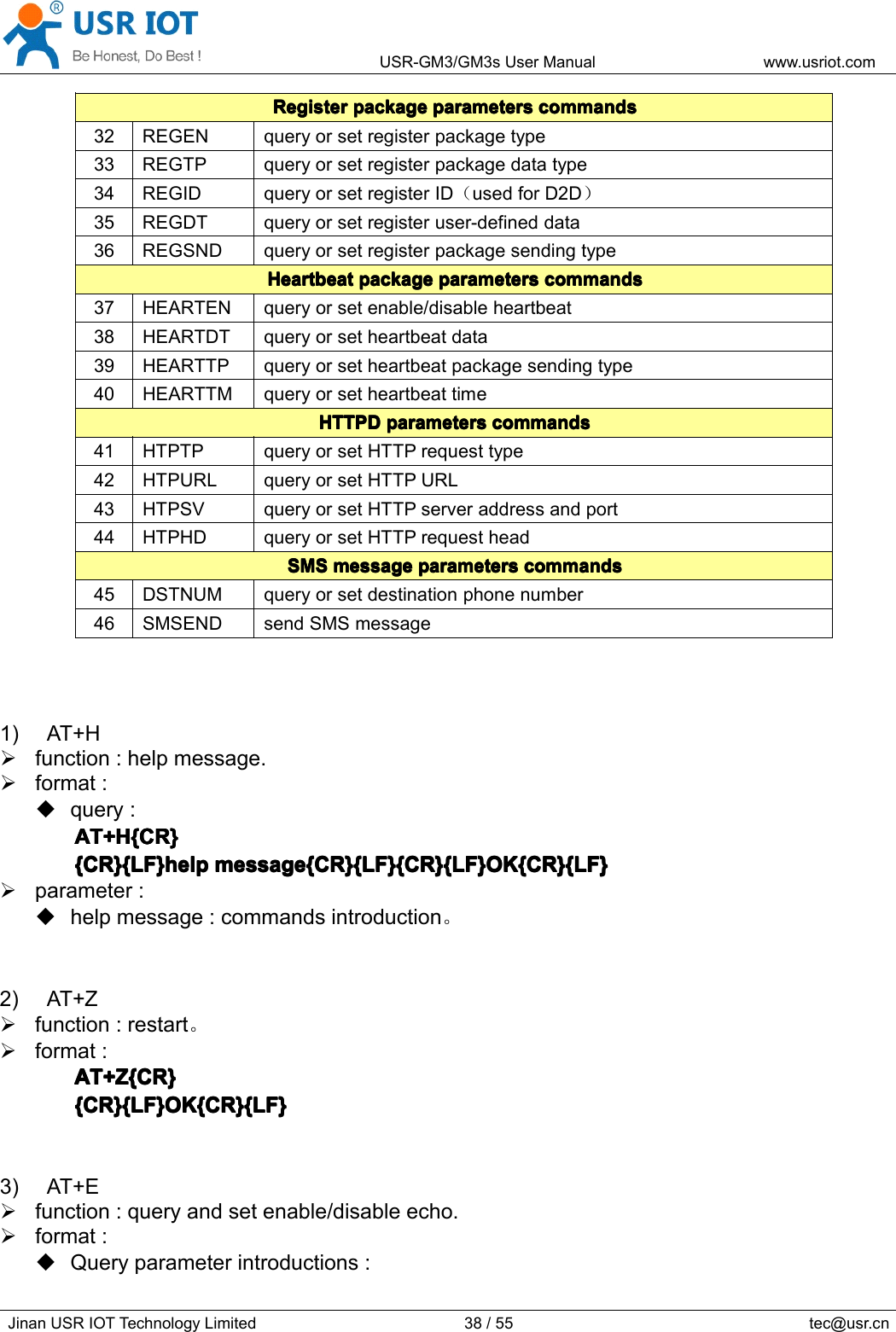 USR-GM3/GM3sUserManualwww.usriot.comJinanUSRIOTTechnologyLimited38/55tec@usr.cnRegisterRegisterRegisterRegisterpackagep ackagepackagepackageparametersp arametersparametersparameterscommandsc ommandscommandscommands32REGENqueryorsetregisterpackagetype33REGTPqueryorsetregisterpackagedatatype34REGIDqueryorsetregisterID（usedforD2D）35REGDTqueryorsetregisteruser-defineddata36REGSNDqueryorsetregisterpackagesendingtypeHeartbeatHeartbeatHeartbeatHeartbeatpackagep ackagepackagepackageparametersp arametersparametersparameterscommandsc ommandscommandscommands37HEARTENqueryorsetenable/disableheartbeat38HEARTDTqueryorsetheartbeatdata39HEARTTPqueryorsetheartbeatpackagesendingtype40HEARTTMqueryorsetheartbeattimeHTTPDHTTPDHTTPDHTTPDparametersp arametersparametersparameterscommandsc ommandscommandscommands41HTPTPqueryorsetHTTPrequesttype42HTPURLqueryorsetHTTPURL43HTPSVqueryorsetHTTPserveraddressandport44HTPHDqueryorsetHTTPrequestheadSMSSMSSMSSMSmessagem essagemessagemessageparametersp arametersparametersparameterscommandsc ommandscommandscommands45DSTNUMqueryorsetdestinationphonenumber46SMSENDsendSMSmessage1)AT+Hfunction:helpmessage.format:query:AT+H{CR}A T+H{CR}AT+H{CR}AT+H{CR}{CR}{LF}help{CR}{LF}help{CR}{LF}help{CR}{LF}helpmessage{CR}{LF}{CR}{LF}OK{CR}{LF}m essage{CR}{LF}{CR}{LF}OK{CR}{LF}message{CR}{LF}{CR}{LF}OK{CR}{LF}message{CR}{LF}{CR}{LF}OK{CR}{LF}parameter:helpmessage:commandsintroduction。2)AT+Zfunction:restart。format:AT+Z{CR}AT+Z{CR}AT+Z{CR}AT+Z{CR}{CR}{LF}OK{CR}{LF}{CR}{LF}OK{CR}{LF}{CR}{LF}OK{CR}{LF}{CR}{LF}OK{CR}{LF}3)AT+Efunction:queryandsetenable/disableecho.format:Queryparameterintroductions: