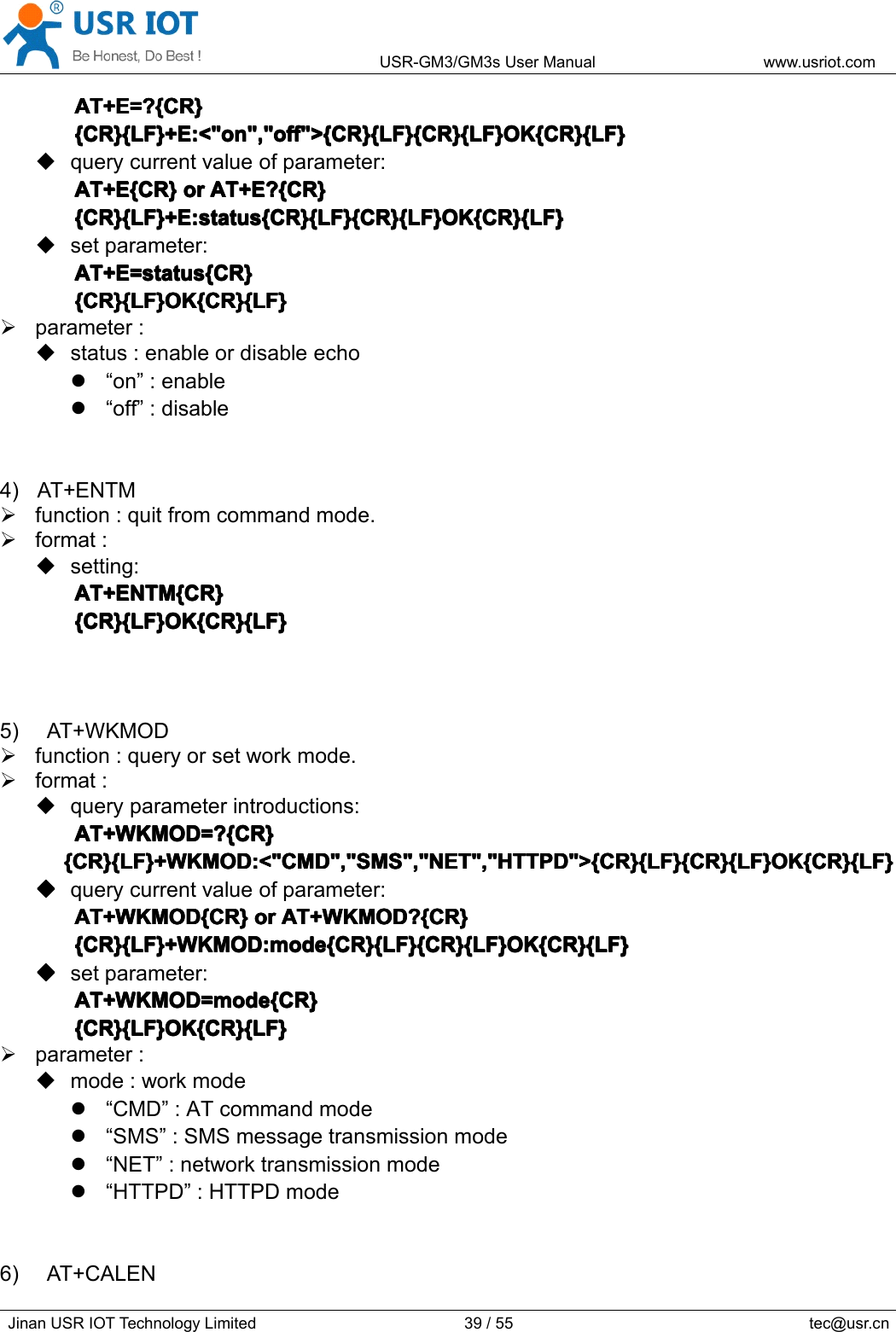 USR-GM3/GM3sUserManualwww.usriot.comJinanUSRIOTTechnologyLimited39/55tec@usr.cnAT+E=?{CR}A T+E=?{CR}AT+E=?{CR}AT+E=?{CR}{CR}{LF}+E:&lt;&quot;on&quot;,&quot;off&quot;&gt;{CR}{LF}{CR}{LF}OK{CR}{LF}{CR}{LF}+E:&lt;&quot;on&quot;,&quot;off&quot;&gt;{CR}{LF}{CR}{LF}OK{CR}{LF}{CR}{LF}+E:&lt;&quot;on&quot;,&quot;off&quot;&gt;{CR}{LF}{CR}{LF}OK{CR}{LF}{CR}{LF}+E:&lt;&quot;on&quot;,&quot;off&quot;&gt;{CR}{LF}{CR}{LF}OK{CR}{LF}querycurrentvalueofparameter:AT+E{CR}AT+E{CR}AT+E{CR}AT+E{CR}oro rororAT+E?{CR}A T+E?{CR}AT+E?{CR}AT+E?{CR}{CR}{LF}+E:status{CR}{LF}{CR}{LF}OK{CR}{LF}{CR}{LF}+E:status{CR}{LF}{CR}{LF}OK{CR}{LF}{CR}{LF}+E:status{CR}{LF}{CR}{LF}OK{CR}{LF}{CR}{LF}+E:status{CR}{LF}{CR}{LF}OK{CR}{LF}setparameter:AT+E=status{CR}AT+E=status{CR}AT+E=status{CR}AT+E=status{CR}{CR}{LF}OK{CR}{LF}{CR}{LF}OK{CR}{LF}{CR}{LF}OK{CR}{LF}{CR}{LF}OK{CR}{LF}parameter:status:enableordisableecho“on”:enable“off”:disable4)AT+ENTMfunction:quitfromcommandmode.format:setting:AT+ENTM{CR}AT+ENTM{CR}AT+ENTM{CR}AT+ENTM{CR}{CR}{LF}OK{CR}{LF}{CR}{LF}OK{CR}{LF}{CR}{LF}OK{CR}{LF}{CR}{LF}OK{CR}{LF}5)AT+WKMODfunction:queryorsetworkmode.format:queryparameterintroductions:AT+WKMOD=?{CR}AT+WKMOD=?{CR}AT+WKMOD=?{CR}AT+WKMOD=?{CR}{CR}{LF}+WKMOD:&lt;&quot;CMD&quot;,&quot;SMS&quot;,&quot;NET&quot;,&quot;HTTPD&quot;&gt;{CR}{LF}{CR}{LF}OK{CR}{LF}{CR}{LF}+WKMOD:&lt;&quot;CMD&quot;,&quot;SMS&quot;,&quot;NET&quot;,&quot;HTTPD&quot;&gt;{CR}{LF}{CR}{LF}OK{CR}{LF}{CR}{LF}+WKMOD:&lt;&quot;CMD&quot;,&quot;SMS&quot;,&quot;NET&quot;,&quot;HTTPD&quot;&gt;{CR}{LF}{CR}{LF}OK{CR}{LF}{CR}{LF}+WKMOD:&lt;&quot;CMD&quot;,&quot;SMS&quot;,&quot;NET&quot;,&quot;HTTPD&quot;&gt;{CR}{LF}{CR}{LF}OK{CR}{LF}����querycurrentvalueofparameter:AT+WKMOD{CR}A T+WKMOD{CR}AT+WKMOD{CR}AT+WKMOD{CR}oro rororAT+WKMOD?{CR}A T+WKMOD?{CR}AT+WKMOD?{CR}AT+WKMOD?{CR}{CR}{LF}+WKMOD:mode{CR}{LF}{CR}{LF}OK{CR}{LF}{CR}{LF}+WKMOD:mode{CR}{LF}{CR}{LF}OK{CR}{LF}{CR}{LF}+WKMOD:mode{CR}{LF}{CR}{LF}OK{CR}{LF}{CR}{LF}+WKMOD:mode{CR}{LF}{CR}{LF}OK{CR}{LF}����setparameter:AT+WKMOD=mode{CR}AT+WKMOD=mode{CR}AT+WKMOD=mode{CR}AT+WKMOD=mode{CR}{CR}{LF}OK{CR}{LF}{CR}{LF}OK{CR}{LF}{CR}{LF}OK{CR}{LF}{CR}{LF}OK{CR}{LF}parameter:mode:workmode“CMD”:ATcommandmode“SMS”:SMSmessagetransmissionmode“NET”:networktransmissionmode“HTTPD”:HTTPDmode6)AT+CALEN