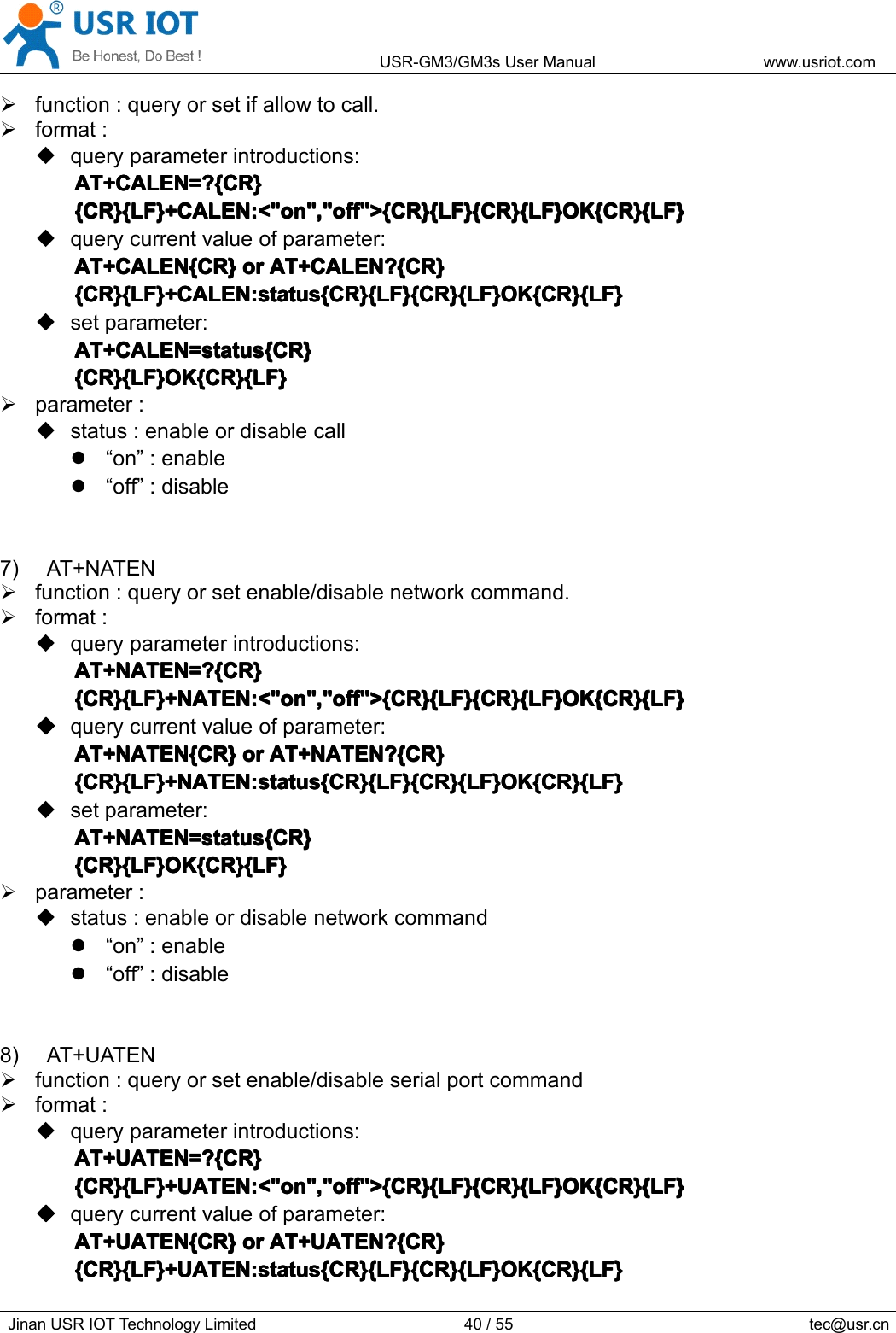 USR-GM3/GM3sUserManualwww.usriot.comJinanUSRIOTTechnologyLimited40/55tec@usr.cnfunction:queryorsetifallowtocall.format:queryparameterintroductions:AT+CALEN=?{CR}A T+CALEN=?{CR}AT+CALEN=?{CR}AT+CALEN=?{CR}{CR}{LF}+CALEN:&lt;&quot;on&quot;,&quot;off&quot;&gt;{CR}{LF}{CR}{LF}OK{CR}{LF}{CR}{LF}+CALEN:&lt;&quot;on&quot;,&quot;off&quot;&gt;{CR}{LF}{CR}{LF}OK{CR}{LF}{CR}{LF}+CALEN:&lt;&quot;on&quot;,&quot;off&quot;&gt;{CR}{LF}{CR}{LF}OK{CR}{LF}{CR}{LF}+CALEN:&lt;&quot;on&quot;,&quot;off&quot;&gt;{CR}{LF}{CR}{LF}OK{CR}{LF}querycurrentvalueofparameter:AT+CALEN{CR}AT+CALEN{CR}AT+CALEN{CR}AT+CALEN{CR}oro rororAT+CALEN?{CR}A T+CALEN?{CR}AT+CALEN?{CR}AT+CALEN?{CR}{CR}{LF}+CALEN:status{CR}{LF}{CR}{LF}OK{CR}{LF}{CR}{LF}+CALEN:status{CR}{LF}{CR}{LF}OK{CR}{LF}{CR}{LF}+CALEN:status{CR}{LF}{CR}{LF}OK{CR}{LF}{CR}{LF}+CALEN:status{CR}{LF}{CR}{LF}OK{CR}{LF}setparameter:AT+CALEN=status{CR}AT+CALEN=status{CR}AT+CALEN=status{CR}AT+CALEN=status{CR}{CR}{LF}OK{CR}{LF}{CR}{LF}OK{CR}{LF}{CR}{LF}OK{CR}{LF}{CR}{LF}OK{CR}{LF}parameter:status:enableordisablecall“on”:enable“off”:disable7)AT+NATENfunction:queryorsetenable/disablenetworkcommand.format:queryparameterintroductions:AT+NATEN=?{CR}AT+NATEN=?{CR}AT+NATEN=?{CR}AT+NATEN=?{CR}{CR}{LF}+NATEN:&lt;&quot;on&quot;,&quot;off&quot;&gt;{CR}{LF}{CR}{LF}OK{CR}{LF}{CR}{LF}+NATEN:&lt;&quot;on&quot;,&quot;off&quot;&gt;{CR}{LF}{CR}{LF}OK{CR}{LF}{CR}{LF}+NATEN:&lt;&quot;on&quot;,&quot;off&quot;&gt;{CR}{LF}{CR}{LF}OK{CR}{LF}{CR}{LF}+NATEN:&lt;&quot;on&quot;,&quot;off&quot;&gt;{CR}{LF}{CR}{LF}OK{CR}{LF}����querycurrentvalueofparameter:AT+NATEN{CR}AT+NATEN{CR}AT+NATEN{CR}AT+NATEN{CR}oro rororAT+NATEN?{CR}A T+NATEN?{CR}AT+NATEN?{CR}AT+NATEN?{CR}{CR}{LF}+NATEN:status{CR}{LF}{CR}{LF}OK{CR}{LF}{CR}{LF}+NATEN:status{CR}{LF}{CR}{LF}OK{CR}{LF}{CR}{LF}+NATEN:status{CR}{LF}{CR}{LF}OK{CR}{LF}{CR}{LF}+NATEN:status{CR}{LF}{CR}{LF}OK{CR}{LF}setparameter:AT+NATEN=status{CR}AT+NATEN=status{CR}AT+NATEN=status{CR}AT+NATEN=status{CR}{CR}{LF}OK{CR}{LF}{CR}{LF}OK{CR}{LF}{CR}{LF}OK{CR}{LF}{CR}{LF}OK{CR}{LF}parameter:status:enableordisablenetworkcommand“on”:enable“off”:disable8)AT+UATENfunction:queryorsetenable/disableserialportcommandformat:queryparameterintroductions:AT+UATEN=?{CR}AT+UATEN=?{CR}AT+UATEN=?{CR}AT+UATEN=?{CR}{CR}{LF}+UATEN:&lt;&quot;on&quot;,&quot;off&quot;&gt;{CR}{LF}{CR}{LF}OK{CR}{LF}{CR}{LF}+UATEN:&lt;&quot;on&quot;,&quot;off&quot;&gt;{CR}{LF}{CR}{LF}OK{CR}{LF}{CR}{LF}+UATEN:&lt;&quot;on&quot;,&quot;off&quot;&gt;{CR}{LF}{CR}{LF}OK{CR}{LF}{CR}{LF}+UATEN:&lt;&quot;on&quot;,&quot;off&quot;&gt;{CR}{LF}{CR}{LF}OK{CR}{LF}����querycurrentvalueofparameter:AT+UATEN{CR}AT+UATEN{CR}AT+UATEN{CR}AT+UATEN{CR}oro rororAT+UATEN?{CR}A T+UATEN?{CR}AT+UATEN?{CR}AT+UATEN?{CR}{CR}{LF}+UATEN:status{CR}{LF}{CR}{LF}OK{CR}{LF}{CR}{LF}+UATEN:status{CR}{LF}{CR}{LF}OK{CR}{LF}{CR}{LF}+UATEN:status{CR}{LF}{CR}{LF}OK{CR}{LF}{CR}{LF}+UATEN:status{CR}{LF}{CR}{LF}OK{CR}{LF}