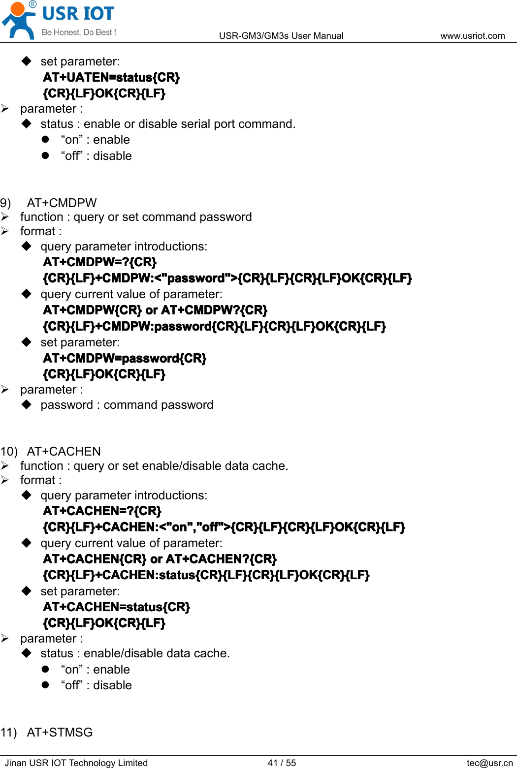 USR-GM3/GM3sUserManualwww.usriot.comJinanUSRIOTTechnologyLimited41/55tec@usr.cnsetparameter:AT+UATEN=status{CR}A T+UATEN=status{CR}AT+UATEN=status{CR}AT+UATEN=status{CR}{CR}{LF}OK{CR}{LF}{CR}{LF}OK{CR}{LF}{CR}{LF}OK{CR}{LF}{CR}{LF}OK{CR}{LF}parameter:status:enableordisableserialportcommand.“on”:enable“off”:disable9)AT+CMDPWfunction:queryorsetcommandpasswordformat:queryparameterintroductions:AT+CMDPW=?{CR}AT+CMDPW=?{CR}AT+CMDPW=?{CR}AT+CMDPW=?{CR}{CR}{LF}+CMDPW:&lt;&quot;password&quot;&gt;{CR}{LF}{CR}{LF}OK{CR}{LF}{CR}{LF}+CMDPW:&lt;&quot;password&quot;&gt;{CR}{LF}{CR}{LF}OK{CR}{LF}{CR}{LF}+CMDPW:&lt;&quot;password&quot;&gt;{CR}{LF}{CR}{LF}OK{CR}{LF}{CR}{LF}+CMDPW:&lt;&quot;password&quot;&gt;{CR}{LF}{CR}{LF}OK{CR}{LF}querycurrentvalueofparameter:AT+CMDPW{CR}AT+CMDPW{CR}AT+CMDPW{CR}AT+CMDPW{CR}oro rororAT+CMDPW?{CR}A T+CMDPW?{CR}AT+CMDPW?{CR}AT+CMDPW?{CR}{CR}{LF}+CMDPW:password{CR}{LF}{CR}{LF}OK{CR}{LF}{CR}{LF}+CMDPW:password{CR}{LF}{CR}{LF}OK{CR}{LF}{CR}{LF}+CMDPW:password{CR}{LF}{CR}{LF}OK{CR}{LF}{CR}{LF}+CMDPW:password{CR}{LF}{CR}{LF}OK{CR}{LF}setparameter:AT+CMDPW=password{CR}AT+CMDPW=password{CR}AT+CMDPW=password{CR}AT+CMDPW=password{CR}{CR}{LF}OK{CR}{LF}{CR}{LF}OK{CR}{LF}{CR}{LF}OK{CR}{LF}{CR}{LF}OK{CR}{LF}parameter:password:commandpassword10)AT+CACHENfunction:queryorsetenable/disabledatacache.format:queryparameterintroductions:AT+CACHEN=?{CR}AT+CACHEN=?{CR}AT+CACHEN=?{CR}AT+CACHEN=?{CR}{CR}{LF}+CACHEN:&lt;&quot;on&quot;,&quot;off&quot;&gt;{CR}{LF}{CR}{LF}OK{CR}{LF}{CR}{LF}+CACHEN:&lt;&quot;on&quot;,&quot;off&quot;&gt;{CR}{LF}{CR}{LF}OK{CR}{LF}{CR}{LF}+CACHEN:&lt;&quot;on&quot;,&quot;off&quot;&gt;{CR}{LF}{CR}{LF}OK{CR}{LF}{CR}{LF}+CACHEN:&lt;&quot;on&quot;,&quot;off&quot;&gt;{CR}{LF}{CR}{LF}OK{CR}{LF}querycurrentvalueofparameter:AT+CACHEN{CR}AT+CACHEN{CR}AT+CACHEN{CR}AT+CACHEN{CR}oro rororAT+CACHEN?{CR}A T+CACHEN?{CR}AT+CACHEN?{CR}AT+CACHEN?{CR}{CR}{LF}+CACHEN:status{CR}{LF}{CR}{LF}OK{CR}{LF}{CR}{LF}+CACHEN:status{CR}{LF}{CR}{LF}OK{CR}{LF}{CR}{LF}+CACHEN:status{CR}{LF}{CR}{LF}OK{CR}{LF}{CR}{LF}+CACHEN:status{CR}{LF}{CR}{LF}OK{CR}{LF}setparameter:AT+CACHEN=status{CR}AT+CACHEN=status{CR}AT+CACHEN=status{CR}AT+CACHEN=status{CR}{CR}{LF}OK{CR}{LF}{CR}{LF}OK{CR}{LF}{CR}{LF}OK{CR}{LF}{CR}{LF}OK{CR}{LF}parameter:status:enable/disabledatacache.“on”:enable“off”:disable11)AT+STMSG