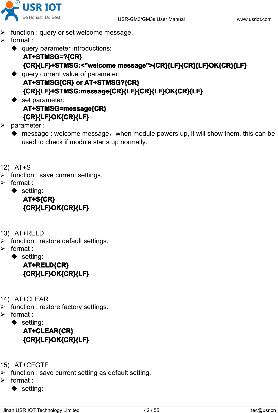 USR-GM3/GM3sUserManualwww.usriot.comJinanUSRIOTTechnologyLimited42/55tec@usr.cnfunction:queryorsetwelcomemessage.format:queryparameterintroductions:AT+STMSG=?{CR}A T+STMSG=?{CR}AT+STMSG=?{CR}AT+STMSG=?{CR}{CR}{LF}+STMSG:&lt;&quot;welcome{CR}{LF}+STMSG:&lt;&quot;welcome{CR}{LF}+STMSG:&lt;&quot;welcome{CR}{LF}+STMSG:&lt;&quot;welcomemessage&quot;&gt;{CR}{LF}{CR}{LF}OK{CR}{LF}m essage&quot;&gt;{CR}{LF}{CR}{LF}OK{CR}{LF}message&quot;&gt;{CR}{LF}{CR}{LF}OK{CR}{LF}message&quot;&gt;{CR}{LF}{CR}{LF}OK{CR}{LF}querycurrentvalueofparameter:AT+STMSG{CR}AT+STMSG{CR}AT+STMSG{CR}AT+STMSG{CR}oro rororAT+STMSG?{CR}A T+STMSG?{CR}AT+STMSG?{CR}AT+STMSG?{CR}{CR}{LF}+STMSG:message{CR}{LF}{CR}{LF}OK{CR}{LF}{CR}{LF}+STMSG:message{CR}{LF}{CR}{LF}OK{CR}{LF}{CR}{LF}+STMSG:message{CR}{LF}{CR}{LF}OK{CR}{LF}{CR}{LF}+STMSG:message{CR}{LF}{CR}{LF}OK{CR}{LF}setparameter:AT+STMSG=message{CR}AT+STMSG=message{CR}AT+STMSG=message{CR}AT+STMSG=message{CR}{CR}{LF}OK{CR}{LF}{CR}{LF}OK{CR}{LF}{CR}{LF}OK{CR}{LF}{CR}{LF}OK{CR}{LF}parameter:message:welcomemessage，whenmodulepowersup,itwillshowthem,thiscanbeusedtocheckifmodulestartsupnormally.12)AT+Sfunction:savecurrentsettings.format:setting:AT+AT+AT+AT+SSSS{CR}{ CR}{CR}{CR}{CR}{LF}OK{CR}{LF}{CR}{LF}OK{CR}{LF}{CR}{LF}OK{CR}{LF}{CR}{LF}OK{CR}{LF}13)AT+RELDfunction:restoredefaultsettings.format:setting:AT+RELD{CR}AT+RELD{CR}AT+RELD{CR}AT+RELD{CR}{CR}{LF}OK{CR}{LF}{CR}{LF}OK{CR}{LF}{CR}{LF}OK{CR}{LF}{CR}{LF}OK{CR}{LF}14)AT+CLEARfunction:restorefactorysettings.format:setting:AT+CLEAR{CR}AT+CLEAR{CR}AT+CLEAR{CR}AT+CLEAR{CR}{CR}{LF}OK{CR}{LF}{CR}{LF}OK{CR}{LF}{CR}{LF}OK{CR}{LF}{CR}{LF}OK{CR}{LF}15)AT+CFGTFfunction:savecurrentsettingasdefaultsetting.format:setting: