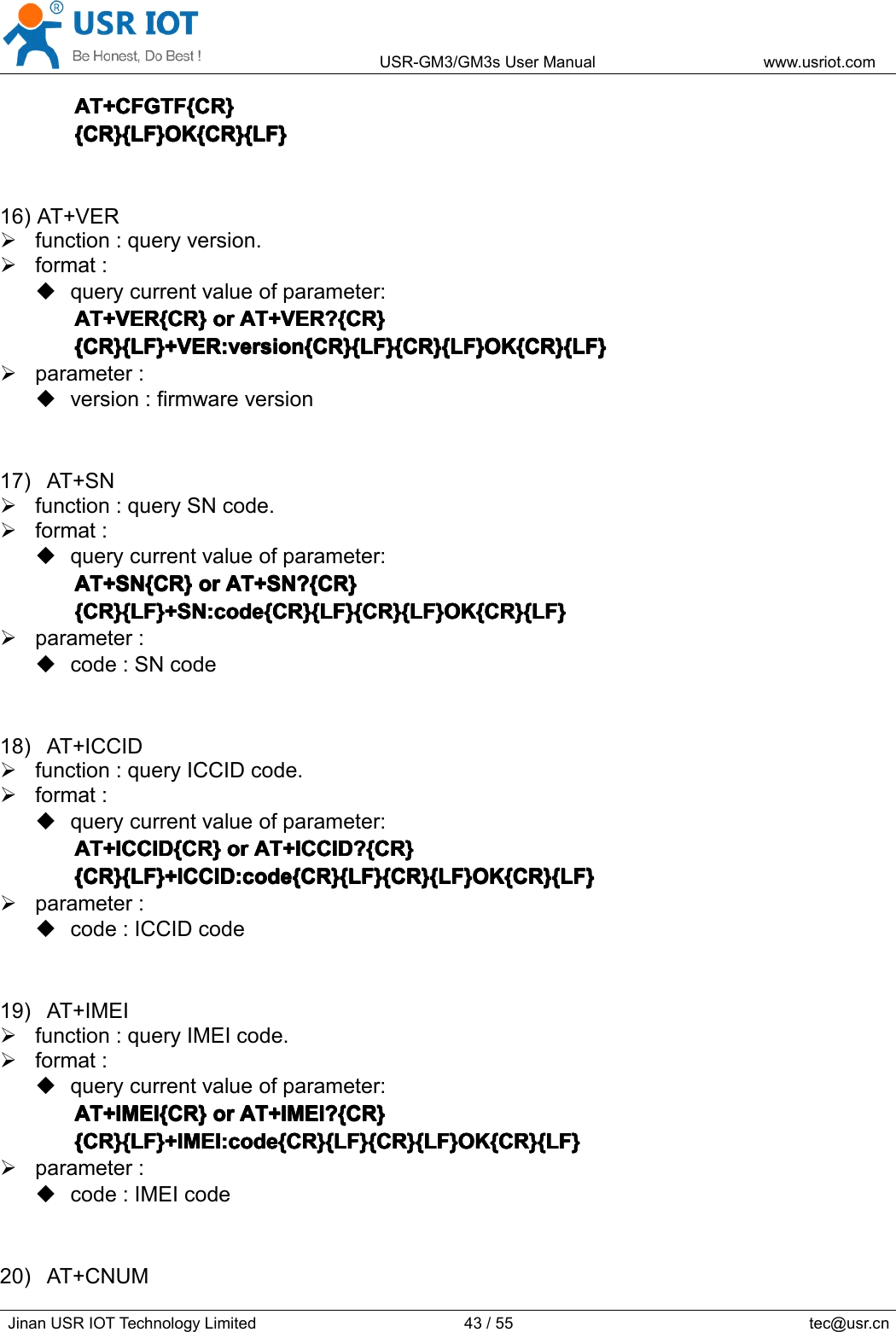 USR-GM3/GM3sUserManualwww.usriot.comJinanUSRIOTTechnologyLimited43/55tec@usr.cnAT+CFGTF{CR}A T+CFGTF{CR}AT+CFGTF{CR}AT+CFGTF{CR}{CR}{LF}OK{CR}{LF}{CR}{LF}OK{CR}{LF}{CR}{LF}OK{CR}{LF}{CR}{LF}OK{CR}{LF}16)AT+VERfunction:queryversion.format:querycurrentvalueofparameter:AT+VER{CR}AT+VER{CR}AT+VER{CR}AT+VER{CR}oro rororAT+VER?{CR}A T+VER?{CR}AT+VER?{CR}AT+VER?{CR}{CR}{LF}+VER:version{CR}{LF}{CR}{LF}OK{CR}{LF}{CR}{LF}+VER:version{CR}{LF}{CR}{LF}OK{CR}{LF}{CR}{LF}+VER:version{CR}{LF}{CR}{LF}OK{CR}{LF}{CR}{LF}+VER:version{CR}{LF}{CR}{LF}OK{CR}{LF}parameter:version:firmwareversion17)AT+SNfunction:querySNcode.format:querycurrentvalueofparameter:AT+SN{CR}AT+SN{CR}AT+SN{CR}AT+SN{CR}oro rororAT+SN?{CR}A T+SN?{CR}AT+SN?{CR}AT+SN?{CR}{CR}{LF}+SN:code{CR}{LF}{CR}{LF}OK{CR}{LF}{CR}{LF}+SN:code{CR}{LF}{CR}{LF}OK{CR}{LF}{CR}{LF}+SN:code{CR}{LF}{CR}{LF}OK{CR}{LF}{CR}{LF}+SN:code{CR}{LF}{CR}{LF}OK{CR}{LF}parameter:code:SNcode18)AT+ICCIDfunction:queryICCIDcode.format:querycurrentvalueofparameter:AT+ICCID{CR}AT+ICCID{CR}AT+ICCID{CR}AT+ICCID{CR}oro rororAT+ICCID?{CR}A T+ICCID?{CR}AT+ICCID?{CR}AT+ICCID?{CR}{CR}{LF}+ICCID:code{CR}{LF}{CR}{LF}OK{CR}{LF}{CR}{LF}+ICCID:code{CR}{LF}{CR}{LF}OK{CR}{LF}{CR}{LF}+ICCID:code{CR}{LF}{CR}{LF}OK{CR}{LF}{CR}{LF}+ICCID:code{CR}{LF}{CR}{LF}OK{CR}{LF}parameter:code:ICCIDcode19)AT+IMEIfunction:queryIMEIcode.format:querycurrentvalueofparameter:AT+IMEI{CR}AT+IMEI{CR}AT+IMEI{CR}AT+IMEI{CR}oro rororAT+IMEI?{CR}A T+IMEI?{CR}AT+IMEI?{CR}AT+IMEI?{CR}{CR}{LF}+IMEI:code{CR}{LF}{CR}{LF}OK{CR}{LF}{CR}{LF}+IMEI:code{CR}{LF}{CR}{LF}OK{CR}{LF}{CR}{LF}+IMEI:code{CR}{LF}{CR}{LF}OK{CR}{LF}{CR}{LF}+IMEI:code{CR}{LF}{CR}{LF}OK{CR}{LF}parameter:code:IMEIcode20)AT+CNUM