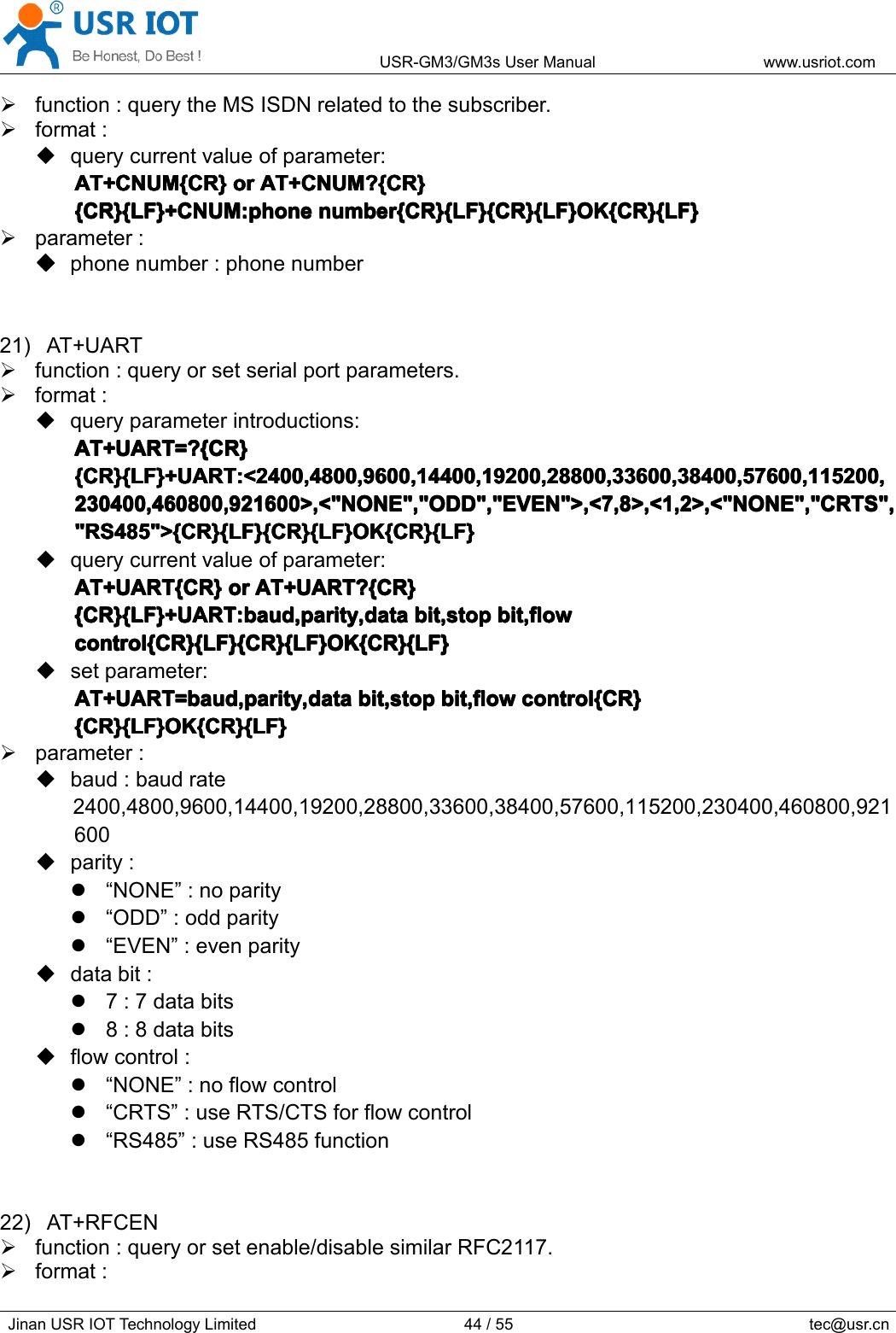 USR-GM3/GM3sUserManualwww.usriot.comJinanUSRIOTTechnologyLimited44/55tec@usr.cnfunction:querytheMSISDNrelatedtothesubscriber.format:querycurrentvalueofparameter:AT+CNUM{CR}A T+CNUM{CR}AT+CNUM{CR}AT+CNUM{CR}oro rororAT+CNUM?{CR}A T+CNUM?{CR}AT+CNUM?{CR}AT+CNUM?{CR}{CR}{LF}+CNUM:phone{CR}{LF}+CNUM:phone{CR}{LF}+CNUM:phone{CR}{LF}+CNUM:phonenumber{CR}{LF}{CR}{LF}OK{CR}{LF}n umber{CR}{LF}{CR}{LF}OK{CR}{LF}number{CR}{LF}{CR}{LF}OK{CR}{LF}number{CR}{LF}{CR}{LF}OK{CR}{LF}parameter:����phonenumber:phonenumber21)AT+UARTfunction:queryorsetserialportparameters.format:queryparameterintroductions:AT+UART=?{CR}AT+UART=?{CR}AT+UART=?{CR}AT+UART=?{CR}{CR}{LF}+UART:&lt;2400,4800,9600,14400,19200,28800,33600,38400,57600,115200,{CR}{LF}+UART:&lt;2400,4800,9600,14400,19200,28800,33600,38400,57600,115200,{CR}{LF}+UART:&lt;2400,4800,9600,14400,19200,28800,33600,38400,57600,115200,{CR}{LF}+UART:&lt;2400,4800,9600,14400,19200,28800,33600,38400,57600,115200,230400,460800,921600&gt;,&lt;&quot;NONE&quot;,&quot;ODD&quot;,&quot;EVEN&quot;&gt;,&lt;7,8&gt;,&lt;1,2&gt;,&lt;&quot;NONE&quot;,&quot;CRTS&quot;,230400,460800,921600&gt;,&lt;&quot;NONE&quot;,&quot;ODD&quot;,&quot;EVEN&quot;&gt;,&lt;7,8&gt;,&lt;1,2&gt;,&lt;&quot;NONE&quot;,&quot;CRTS&quot;,230400,460800,921600&gt;,&lt;&quot;NONE&quot;,&quot;ODD&quot;,&quot;EVEN&quot;&gt;,&lt;7,8&gt;,&lt;1,2&gt;,&lt;&quot;NONE&quot;,&quot;CRTS&quot;,230400,460800,921600&gt;,&lt;&quot;NONE&quot;,&quot;ODD&quot;,&quot;EVEN&quot;&gt;,&lt;7,8&gt;,&lt;1,2&gt;,&lt;&quot;NONE&quot;,&quot;CRTS&quot;,&quot;RS485&quot;&gt;{CR}{LF}{CR}{LF}OK{CR}{LF}&quot;RS485&quot;&gt;{CR}{LF}{CR}{LF}OK{CR}{LF}&quot;RS485&quot;&gt;{CR}{LF}{CR}{LF}OK{CR}{LF}&quot;RS485&quot;&gt;{CR}{LF}{CR}{LF}OK{CR}{LF}querycurrentvalueofparameter:AT+UART{CR}AT+UART{CR}AT+UART{CR}AT+UART{CR}oro rororAT+UART?{CR}A T+UART?{CR}AT+UART?{CR}AT+UART?{CR}{CR}{LF}+UART:baud,parity,data{CR}{LF}+UART:baud,parity,data{CR}{LF}+UART:baud,parity,data{CR}{LF}+UART:baud,parity,databit,stopb it,stopbit,stopbit,stopbit,flowb it,flowbit,flowbit,flowcontrol{CR}{LF}{CR}{LF}OK{CR}{LF}control{CR}{LF}{CR}{LF}OK{CR}{LF}control{CR}{LF}{CR}{LF}OK{CR}{LF}control{CR}{LF}{CR}{LF}OK{CR}{LF}setparameter:AT+UART=baud,parity,dataAT+UART=baud,parity,dataAT+UART=baud,parity,dataAT+UART=baud,parity,databit,stopb it,stopbit,stopbit,stopbit,flowb it,flowbit,flowbit,flowcontrol{CR}c ontrol{CR}control{CR}control{CR}{CR}{LF}OK{CR}{LF}{CR}{LF}OK{CR}{LF}{CR}{LF}OK{CR}{LF}{CR}{LF}OK{CR}{LF}parameter:baud:baudrate2400,4800,9600,14400,19200,28800,33600,38400,57600,115200,230400,460800,921600parity:“NONE”:noparity“ODD”:oddparity“EVEN”:evenparitydatabit:7:7databits8:8databitsflowcontrol:“NONE”:noflowcontrol“CRTS”:useRTS/CTSforflowcontrol“RS485”:useRS485function22)AT+RFCENfunction:queryorsetenable/disablesimilarRFC2117.format: