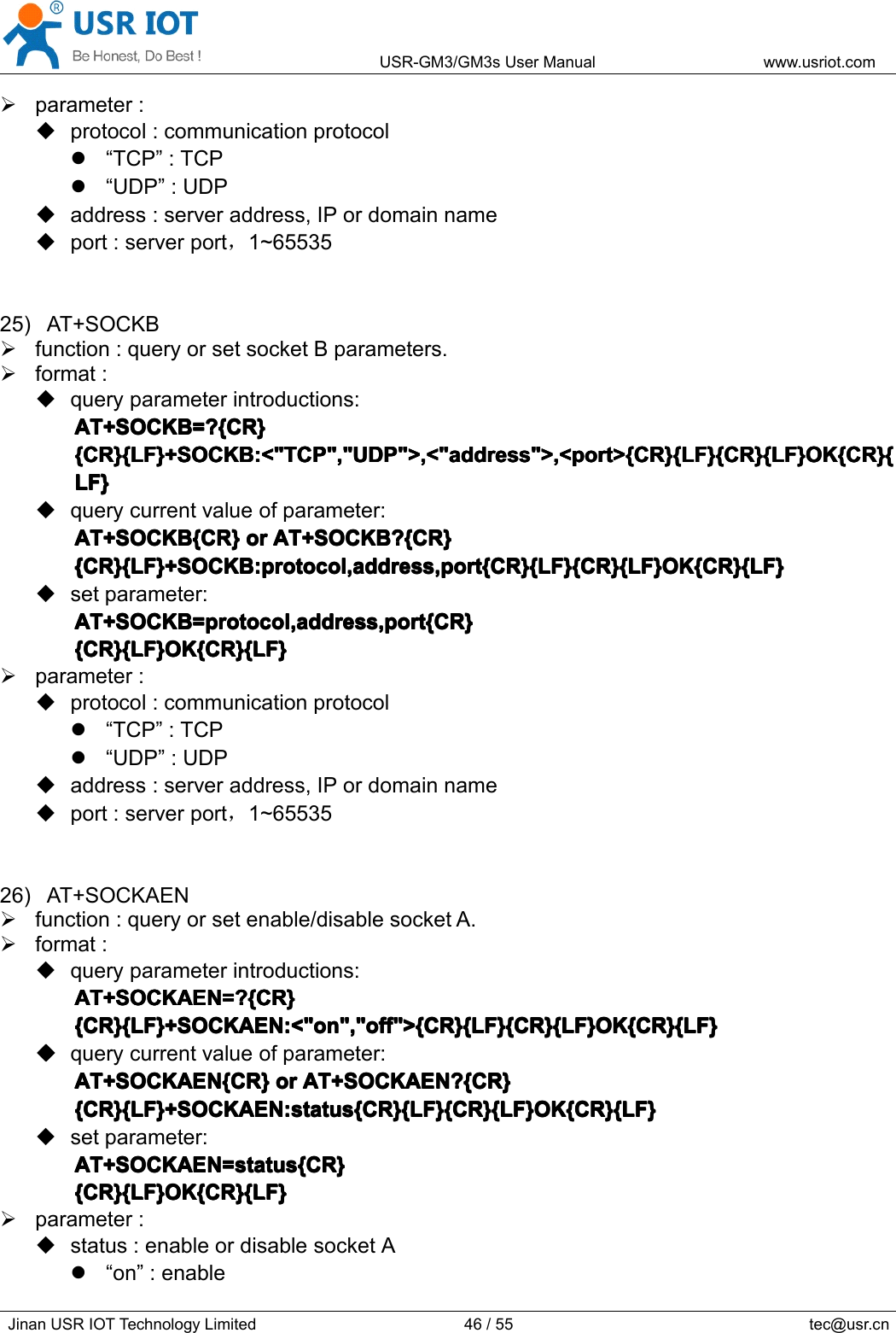 USR-GM3/GM3sUserManualwww.usriot.comJinanUSRIOTTechnologyLimited46/55tec@usr.cnparameter:protocol:communicationprotocol“TCP”:TCP“UDP”:UDPaddress:serveraddress,IPordomainnameport:serverport，1~6553525)AT+SOCKBfunction:queryorsetsocketBparameters.format:queryparameterintroductions:AT+SOCKB=?{CR}A T+SOCKB=?{CR}AT+SOCKB=?{CR}AT+SOCKB=?{CR}{CR}{LF}+SOCKB:&lt;&quot;TCP&quot;,&quot;UDP&quot;&gt;,&lt;&quot;address&quot;&gt;,&lt;port&gt;{CR}{LF}{CR}{LF}OK{CR}{{CR}{LF}+SOCKB:&lt;&quot;TCP&quot;,&quot;UDP&quot;&gt;,&lt;&quot;address&quot;&gt;,&lt;port&gt;{CR}{LF}{CR}{LF}OK{CR}{{CR}{LF}+SOCKB:&lt;&quot;TCP&quot;,&quot;UDP&quot;&gt;,&lt;&quot;address&quot;&gt;,&lt;port&gt;{CR}{LF}{CR}{LF}OK{CR}{{CR}{LF}+SOCKB:&lt;&quot;TCP&quot;,&quot;UDP&quot;&gt;,&lt;&quot;address&quot;&gt;,&lt;port&gt;{CR}{LF}{CR}{LF}OK{CR}{LF}LF}LF}LF}querycurrentvalueofparameter:AT+SOCKB{CR}AT+SOCKB{CR}AT+SOCKB{CR}AT+SOCKB{CR}oro rororAT+SOCKB?{CR}A T+SOCKB?{CR}AT+SOCKB?{CR}AT+SOCKB?{CR}{CR}{LF}+SOCKB:protocol,address,port{CR}{LF}{CR}{LF}OK{CR}{LF}{CR}{LF}+SOCKB:protocol,address,port{CR}{LF}{CR}{LF}OK{CR}{LF}{CR}{LF}+SOCKB:protocol,address,port{CR}{LF}{CR}{LF}OK{CR}{LF}{CR}{LF}+SOCKB:protocol,address,port{CR}{LF}{CR}{LF}OK{CR}{LF}setparameter:AT+SOCKB=protocol,address,port{CR}AT+SOCKB=protocol,address,port{CR}AT+SOCKB=protocol,address,port{CR}AT+SOCKB=protocol,address,port{CR}{CR}{LF}OK{CR}{LF}{CR}{LF}OK{CR}{LF}{CR}{LF}OK{CR}{LF}{CR}{LF}OK{CR}{LF}parameter:protocol:communicationprotocol“TCP”:TCP“UDP”:UDPaddress:serveraddress,IPordomainnameport:serverport，1~6553526)AT+SOCKAENfunction:queryorsetenable/disablesocketA.format:queryparameterintroductions:AT+SOCKAEN=?{CR}AT+SOCKAEN=?{CR}AT+SOCKAEN=?{CR}AT+SOCKAEN=?{CR}{CR}{LF}+SOCKAEN:&lt;&quot;on&quot;,&quot;off&quot;&gt;{CR}{LF}{CR}{LF}OK{CR}{LF}{CR}{LF}+SOCKAEN:&lt;&quot;on&quot;,&quot;off&quot;&gt;{CR}{LF}{CR}{LF}OK{CR}{LF}{CR}{LF}+SOCKAEN:&lt;&quot;on&quot;,&quot;off&quot;&gt;{CR}{LF}{CR}{LF}OK{CR}{LF}{CR}{LF}+SOCKAEN:&lt;&quot;on&quot;,&quot;off&quot;&gt;{CR}{LF}{CR}{LF}OK{CR}{LF}����querycurrentvalueofparameter:AT+SOCKAEN{CR}AT+SOCKAEN{CR}AT+SOCKAEN{CR}AT+SOCKAEN{CR}oro rororAT+SOCKAEN?{CR}A T+SOCKAEN?{CR}AT+SOCKAEN?{CR}AT+SOCKAEN?{CR}{CR}{LF}+SOCKAEN:status{CR}{LF}{CR}{LF}OK{CR}{LF}{CR}{LF}+SOCKAEN:status{CR}{LF}{CR}{LF}OK{CR}{LF}{CR}{LF}+SOCKAEN:status{CR}{LF}{CR}{LF}OK{CR}{LF}{CR}{LF}+SOCKAEN:status{CR}{LF}{CR}{LF}OK{CR}{LF}setparameter:AT+SOCKAEN=status{CR}AT+SOCKAEN=status{CR}AT+SOCKAEN=status{CR}AT+SOCKAEN=status{CR}{CR}{LF}OK{CR}{LF}{CR}{LF}OK{CR}{LF}{CR}{LF}OK{CR}{LF}{CR}{LF}OK{CR}{LF}parameter:status:enableordisablesocketA“on”:enable