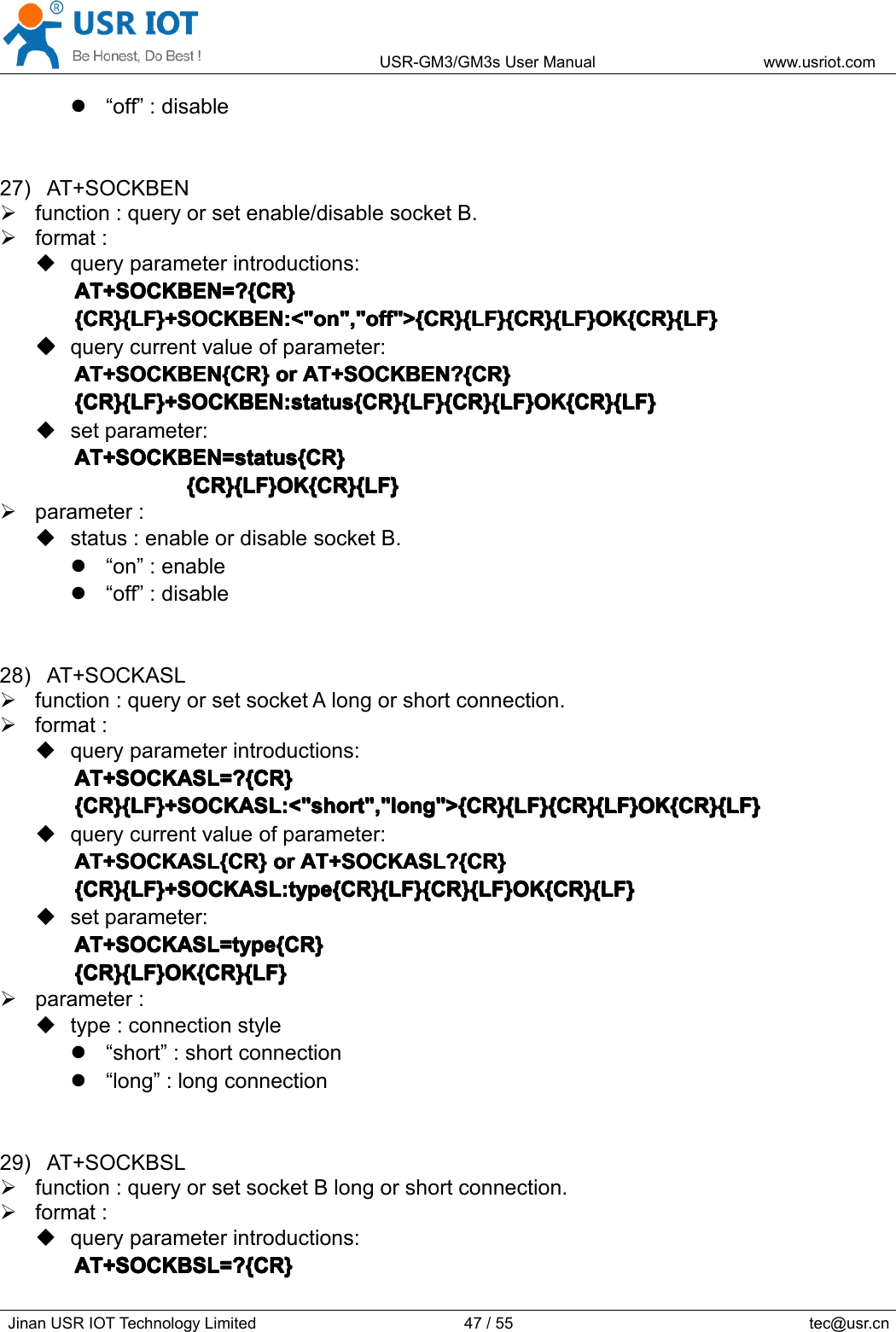 USR-GM3/GM3sUserManualwww.usriot.comJinanUSRIOTTechnologyLimited47/55tec@usr.cn“off”:disable27)AT+SOCKBENfunction:queryorsetenable/disablesocketB.format:queryparameterintroductions:AT+SOCKBEN=?{CR}A T+SOCKBEN=?{CR}AT+SOCKBEN=?{CR}AT+SOCKBEN=?{CR}{CR}{LF}+SOCKBEN:&lt;&quot;on&quot;,&quot;off&quot;&gt;{CR}{LF}{CR}{LF}OK{CR}{LF}{CR}{LF}+SOCKBEN:&lt;&quot;on&quot;,&quot;off&quot;&gt;{CR}{LF}{CR}{LF}OK{CR}{LF}{CR}{LF}+SOCKBEN:&lt;&quot;on&quot;,&quot;off&quot;&gt;{CR}{LF}{CR}{LF}OK{CR}{LF}{CR}{LF}+SOCKBEN:&lt;&quot;on&quot;,&quot;off&quot;&gt;{CR}{LF}{CR}{LF}OK{CR}{LF}����querycurrentvalueofparameter:AT+SOCKBEN{CR}AT+SOCKBEN{CR}AT+SOCKBEN{CR}AT+SOCKBEN{CR}oro rororAT+SOCKBEN?{CR}A T+SOCKBEN?{CR}AT+SOCKBEN?{CR}AT+SOCKBEN?{CR}{CR}{LF}+SOCKBEN:status{CR}{LF}{CR}{LF}OK{CR}{LF}{CR}{LF}+SOCKBEN:status{CR}{LF}{CR}{LF}OK{CR}{LF}{CR}{LF}+SOCKBEN:status{CR}{LF}{CR}{LF}OK{CR}{LF}{CR}{LF}+SOCKBEN:status{CR}{LF}{CR}{LF}OK{CR}{LF}setparameter:AT+SOCKBEN=status{CR}AT+SOCKBEN=status{CR}AT+SOCKBEN=status{CR}AT+SOCKBEN=status{CR}{CR}{LF}OK{CR}{LF}{ CR}{LF}OK{CR}{LF}{CR}{LF}OK{CR}{LF}{CR}{LF}OK{CR}{LF}parameter:status:enableordisablesocketB.“on”:enable“off”:disable28)AT+SOCKASLfunction:queryorsetsocketAlongorshortconnection.format:queryparameterintroductions:AT+SOCKASL=?{CR}AT+SOCKASL=?{CR}AT+SOCKASL=?{CR}AT+SOCKASL=?{CR}{CR}{LF}+SOCKASL:&lt;&quot;short&quot;,&quot;long&quot;&gt;{CR}{LF}{CR}{LF}OK{CR}{LF}{CR}{LF}+SOCKASL:&lt;&quot;short&quot;,&quot;long&quot;&gt;{CR}{LF}{CR}{LF}OK{CR}{LF}{CR}{LF}+SOCKASL:&lt;&quot;short&quot;,&quot;long&quot;&gt;{CR}{LF}{CR}{LF}OK{CR}{LF}{CR}{LF}+SOCKASL:&lt;&quot;short&quot;,&quot;long&quot;&gt;{CR}{LF}{CR}{LF}OK{CR}{LF}querycurrentvalueofparameter:AT+SOCKASL{CR}AT+SOCKASL{CR}AT+SOCKASL{CR}AT+SOCKASL{CR}oro rororAT+SOCKASL?{CR}A T+SOCKASL?{CR}AT+SOCKASL?{CR}AT+SOCKASL?{CR}{CR}{LF}+SOCKASL:type{CR}{LF}{CR}{LF}OK{CR}{LF}{CR}{LF}+SOCKASL:type{CR}{LF}{CR}{LF}OK{CR}{LF}{CR}{LF}+SOCKASL:type{CR}{LF}{CR}{LF}OK{CR}{LF}{CR}{LF}+SOCKASL:type{CR}{LF}{CR}{LF}OK{CR}{LF}setparameter:AT+SOCKASL=type{CR}AT+SOCKASL=type{CR}AT+SOCKASL=type{CR}AT+SOCKASL=type{CR}{CR}{LF}OK{CR}{LF}{CR}{LF}OK{CR}{LF}{CR}{LF}OK{CR}{LF}{CR}{LF}OK{CR}{LF}parameter:type:connectionstyle“short”:shortconnection“long”:longconnection29)AT+SOCKBSLfunction:queryorsetsocketBlongorshortconnection.format:queryparameterintroductions:AT+SOCKBSL=?{CR}AT+SOCKBSL=?{CR}AT+SOCKBSL=?{CR}AT+SOCKBSL=?{CR}