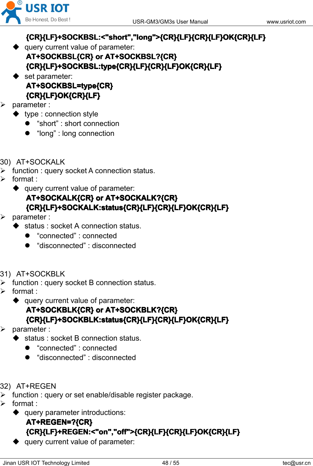 USR-GM3/GM3sUserManualwww.usriot.comJinanUSRIOTTechnologyLimited48/55tec@usr.cn{CR}{LF}+SOCKBSL:&lt;&quot;short&quot;,&quot;long&quot;&gt;{CR}{LF}{CR}{LF}OK{CR}{LF}{ CR}{LF}+SOCKBSL:&lt;&quot;short&quot;,&quot;long&quot;&gt;{CR}{LF}{CR}{LF}OK{CR}{LF}{CR}{LF}+SOCKBSL:&lt;&quot;short&quot;,&quot;long&quot;&gt;{CR}{LF}{CR}{LF}OK{CR}{LF}{CR}{LF}+SOCKBSL:&lt;&quot;short&quot;,&quot;long&quot;&gt;{CR}{LF}{CR}{LF}OK{CR}{LF}querycurrentvalueofparameter:AT+SOCKBSL{CR}AT+SOCKBSL{CR}AT+SOCKBSL{CR}AT+SOCKBSL{CR}oro rororAT+SOCKBSL?{CR}A T+SOCKBSL?{CR}AT+SOCKBSL?{CR}AT+SOCKBSL?{CR}{CR}{LF}+SOCKBSL:type{CR}{LF}{CR}{LF}OK{CR}{LF}{CR}{LF}+SOCKBSL:type{CR}{LF}{CR}{LF}OK{CR}{LF}{CR}{LF}+SOCKBSL:type{CR}{LF}{CR}{LF}OK{CR}{LF}{CR}{LF}+SOCKBSL:type{CR}{LF}{CR}{LF}OK{CR}{LF}setparameter:AT+SOCKBSL=type{CR}AT+SOCKBSL=type{CR}AT+SOCKBSL=type{CR}AT+SOCKBSL=type{CR}{CR}{LF}OK{CR}{LF}{CR}{LF}OK{CR}{LF}{CR}{LF}OK{CR}{LF}{CR}{LF}OK{CR}{LF}parameter:type:connectionstyle“short”:shortconnection“long”:longconnection30)AT+SOCKALKfunction:querysocketAconnectionstatus.format:querycurrentvalueofparameter:AT+SOCKALK{CR}AT+SOCKALK{CR}AT+SOCKALK{CR}AT+SOCKALK{CR}oro rororAT+SOCKALK?{CR}A T+SOCKALK?{CR}AT+SOCKALK?{CR}AT+SOCKALK?{CR}{CR}{LF}+SOCKALK:status{CR}{LF}{CR}{LF}OK{CR}{LF}{CR}{LF}+SOCKALK:status{CR}{LF}{CR}{LF}OK{CR}{LF}{CR}{LF}+SOCKALK:status{CR}{LF}{CR}{LF}OK{CR}{LF}{CR}{LF}+SOCKALK:status{CR}{LF}{CR}{LF}OK{CR}{LF}parameter:status:socketAconnectionstatus.“connected”:connected“disconnected”:disconnected31)AT+SOCKBLKfunction:querysocketBconnectionstatus.format:querycurrentvalueofparameter:AT+SOCKBLK{CR}AT+SOCKBLK{CR}AT+SOCKBLK{CR}AT+SOCKBLK{CR}oro rororAT+SOCKBLK?{CR}A T+SOCKBLK?{CR}AT+SOCKBLK?{CR}AT+SOCKBLK?{CR}{CR}{LF}+SOCKBLK:status{CR}{LF}{CR}{LF}OK{CR}{LF}{CR}{LF}+SOCKBLK:status{CR}{LF}{CR}{LF}OK{CR}{LF}{CR}{LF}+SOCKBLK:status{CR}{LF}{CR}{LF}OK{CR}{LF}{CR}{LF}+SOCKBLK:status{CR}{LF}{CR}{LF}OK{CR}{LF}parameter:status:socketBconnectionstatus.“connected”:connected“disconnected”:disconnected32)AT+REGENfunction:queryorsetenable/disableregisterpackage.format:queryparameterintroductions:AT+REGEN=?{CR}AT+REGEN=?{CR}AT+REGEN=?{CR}AT+REGEN=?{CR}{CR}{LF}+REGEN:&lt;&quot;on&quot;,&quot;off&quot;&gt;{CR}{LF}{CR}{LF}OK{CR}{LF}{CR}{LF}+REGEN:&lt;&quot;on&quot;,&quot;off&quot;&gt;{CR}{LF}{CR}{LF}OK{CR}{LF}{CR}{LF}+REGEN:&lt;&quot;on&quot;,&quot;off&quot;&gt;{CR}{LF}{CR}{LF}OK{CR}{LF}{CR}{LF}+REGEN:&lt;&quot;on&quot;,&quot;off&quot;&gt;{CR}{LF}{CR}{LF}OK{CR}{LF}querycurrentvalueofparameter: