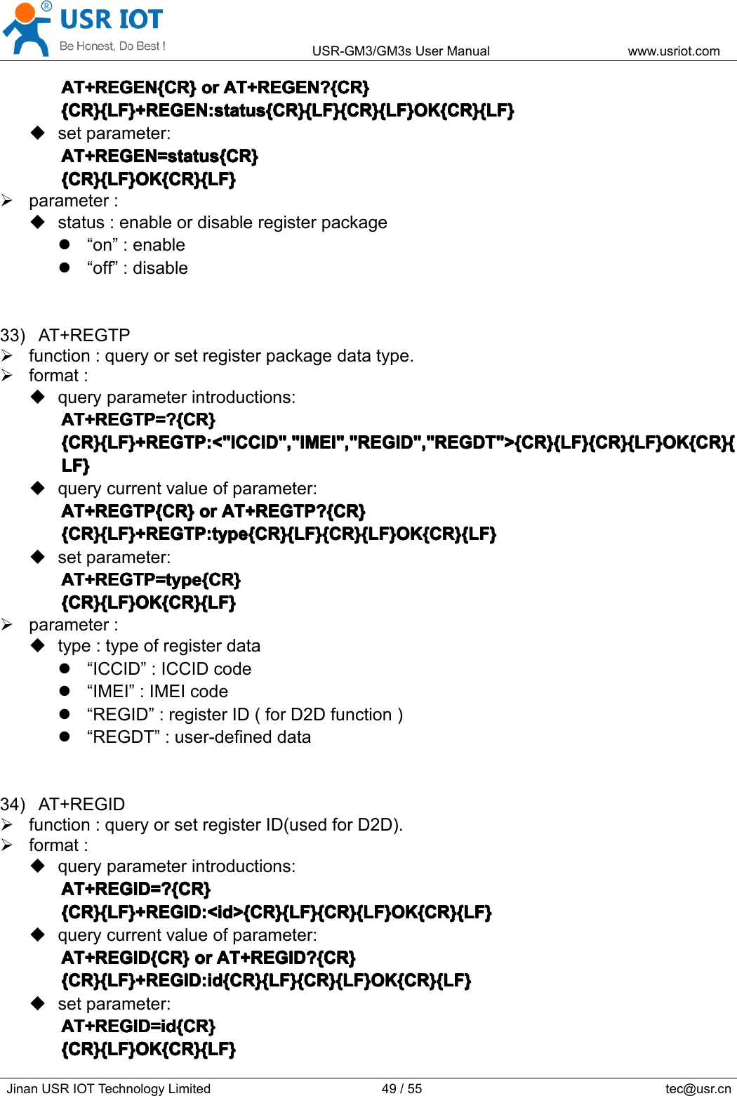 USR-GM3/GM3sUserManualwww.usriot.comJinanUSRIOTTechnologyLimited49/55tec@usr.cnAT+REGEN{CR}A T+REGEN{CR}AT+REGEN{CR}AT+REGEN{CR}oro rororAT+REGEN?{CR}A T+REGEN?{CR}AT+REGEN?{CR}AT+REGEN?{CR}{CR}{LF}+REGEN:status{CR}{LF}{CR}{LF}OK{CR}{LF}{CR}{LF}+REGEN:status{CR}{LF}{CR}{LF}OK{CR}{LF}{CR}{LF}+REGEN:status{CR}{LF}{CR}{LF}OK{CR}{LF}{CR}{LF}+REGEN:status{CR}{LF}{CR}{LF}OK{CR}{LF}setparameter:AT+REGEN=status{CR}AT+REGEN=status{CR}AT+REGEN=status{CR}AT+REGEN=status{CR}{CR}{LF}OK{CR}{LF}{CR}{LF}OK{CR}{LF}{CR}{LF}OK{CR}{LF}{CR}{LF}OK{CR}{LF}parameter:status:enableordisableregisterpackage“on”:enable“off”:disable33)AT+REGTPfunction:queryorsetregisterpackagedatatype.format:queryparameterintroductions:AT+REGTP=?{CR}AT+REGTP=?{CR}AT+REGTP=?{CR}AT+REGTP=?{CR}{CR}{LF}+REGTP:&lt;&quot;ICCID&quot;,&quot;IMEI&quot;,&quot;REGID&quot;,&quot;REGDT&quot;&gt;{CR}{LF}{CR}{LF}OK{CR}{{CR}{LF}+REGTP:&lt;&quot;ICCID&quot;,&quot;IMEI&quot;,&quot;REGID&quot;,&quot;REGDT&quot;&gt;{CR}{LF}{CR}{LF}OK{CR}{{CR}{LF}+REGTP:&lt;&quot;ICCID&quot;,&quot;IMEI&quot;,&quot;REGID&quot;,&quot;REGDT&quot;&gt;{CR}{LF}{CR}{LF}OK{CR}{{CR}{LF}+REGTP:&lt;&quot;ICCID&quot;,&quot;IMEI&quot;,&quot;REGID&quot;,&quot;REGDT&quot;&gt;{CR}{LF}{CR}{LF}OK{CR}{LF}LF}LF}LF}querycurrentvalueofparameter:AT+REGTP{CR}AT+REGTP{CR}AT+REGTP{CR}AT+REGTP{CR}oro rororAT+REGTP?{CR}A T+REGTP?{CR}AT+REGTP?{CR}AT+REGTP?{CR}{CR}{LF}+REGTP:type{CR}{LF}{CR}{LF}OK{CR}{LF}{CR}{LF}+REGTP:type{CR}{LF}{CR}{LF}OK{CR}{LF}{CR}{LF}+REGTP:type{CR}{LF}{CR}{LF}OK{CR}{LF}{CR}{LF}+REGTP:type{CR}{LF}{CR}{LF}OK{CR}{LF}setparameter:AT+REGTP=type{CR}AT+REGTP=type{CR}AT+REGTP=type{CR}AT+REGTP=type{CR}{CR}{LF}OK{CR}{LF}{CR}{LF}OK{CR}{LF}{CR}{LF}OK{CR}{LF}{CR}{LF}OK{CR}{LF}parameter:type:typeofregisterdata“ICCID”:ICCIDcode“IMEI”:IMEIcode“REGID”:registerID(forD2Dfunction)“REGDT”:user-defineddata34)AT+REGIDfunction:queryorsetregisterID(usedforD2D).format:queryparameterintroductions:AT+REGID=?{CR}AT+REGID=?{CR}AT+REGID=?{CR}AT+REGID=?{CR}{CR}{LF}+REGID:&lt;id&gt;{CR}{LF}{CR}{LF}OK{CR}{LF}{CR}{LF}+REGID:&lt;id&gt;{CR}{LF}{CR}{LF}OK{CR}{LF}{CR}{LF}+REGID:&lt;id&gt;{CR}{LF}{CR}{LF}OK{CR}{LF}{CR}{LF}+REGID:&lt;id&gt;{CR}{LF}{CR}{LF}OK{CR}{LF}querycurrentvalueofparameter:AT+REGID{CR}AT+REGID{CR}AT+REGID{CR}AT+REGID{CR}oro rororAT+REGID?{CR}A T+REGID?{CR}AT+REGID?{CR}AT+REGID?{CR}{CR}{LF}+REGID:id{CR}{LF}{CR}{LF}OK{CR}{LF}{CR}{LF}+REGID:id{CR}{LF}{CR}{LF}OK{CR}{LF}{CR}{LF}+REGID:id{CR}{LF}{CR}{LF}OK{CR}{LF}{CR}{LF}+REGID:id{CR}{LF}{CR}{LF}OK{CR}{LF}setparameter:AT+REGID=id{CR}AT+REGID=id{CR}AT+REGID=id{CR}AT+REGID=id{CR}{CR}{LF}OK{CR}{LF}{CR}{LF}OK{CR}{LF}{CR}{LF}OK{CR}{LF}{CR}{LF}OK{CR}{LF}