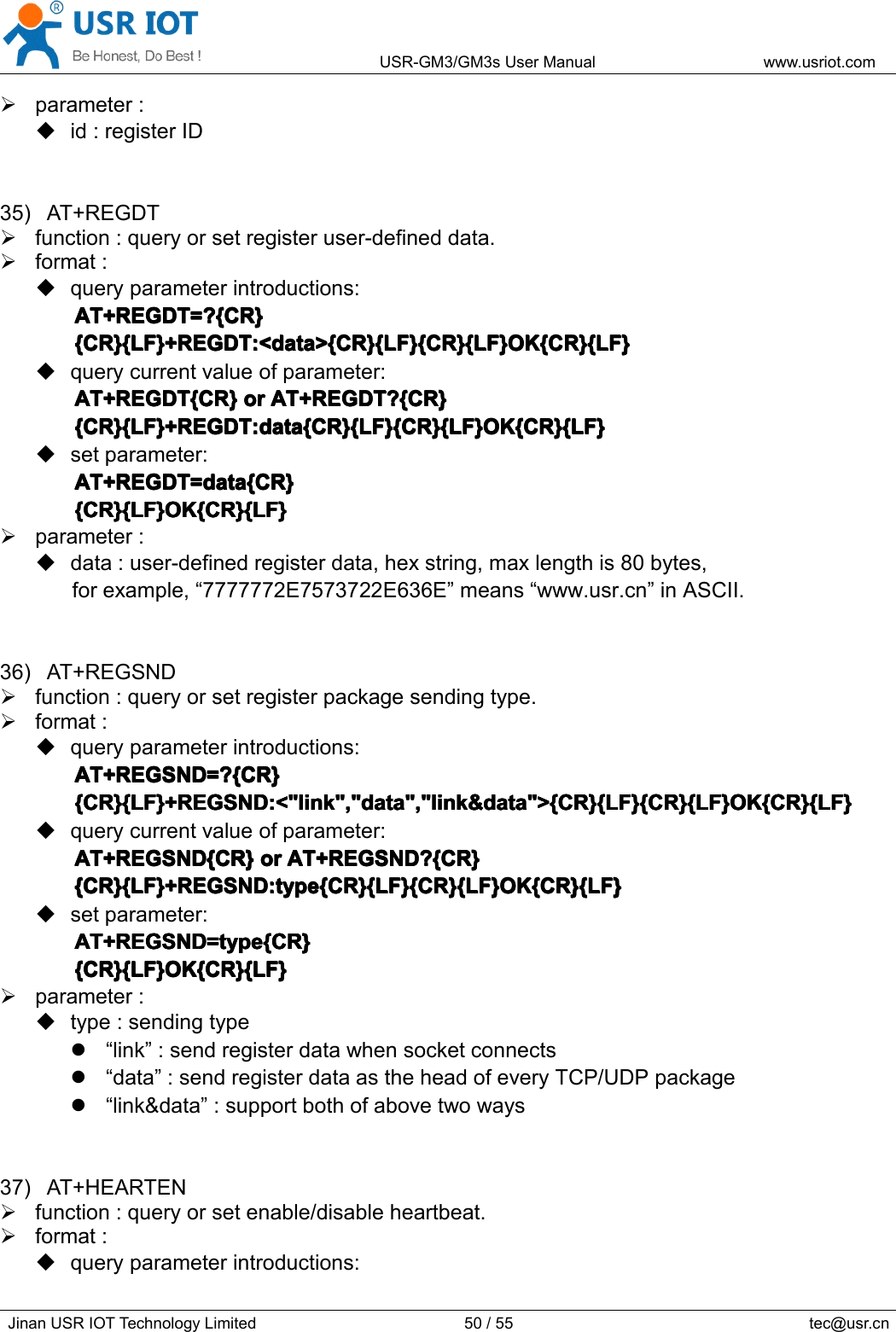 USR-GM3/GM3sUserManualwww.usriot.comJinanUSRIOTTechnologyLimited50/55tec@usr.cnparameter:id:registerID35)AT+REGDTfunction:queryorsetregisteruser-defineddata.format:queryparameterintroductions:AT+REGDT=?{CR}A T+REGDT=?{CR}AT+REGDT=?{CR}AT+REGDT=?{CR}{CR}{LF}+REGDT:&lt;data&gt;{CR}{LF}{CR}{LF}OK{CR}{LF}{CR}{LF}+REGDT:&lt;data&gt;{CR}{LF}{CR}{LF}OK{CR}{LF}{CR}{LF}+REGDT:&lt;data&gt;{CR}{LF}{CR}{LF}OK{CR}{LF}{CR}{LF}+REGDT:&lt;data&gt;{CR}{LF}{CR}{LF}OK{CR}{LF}querycurrentvalueofparameter:AT+REGDT{CR}AT+REGDT{CR}AT+REGDT{CR}AT+REGDT{CR}oro rororAT+REGDT?{CR}A T+REGDT?{CR}AT+REGDT?{CR}AT+REGDT?{CR}{CR}{LF}+REGDT:data{CR}{LF}{CR}{LF}OK{CR}{LF}{CR}{LF}+REGDT:data{CR}{LF}{CR}{LF}OK{CR}{LF}{CR}{LF}+REGDT:data{CR}{LF}{CR}{LF}OK{CR}{LF}{CR}{LF}+REGDT:data{CR}{LF}{CR}{LF}OK{CR}{LF}setparameter:AT+REGDT=data{CR}AT+REGDT=data{CR}AT+REGDT=data{CR}AT+REGDT=data{CR}{CR}{LF}OK{CR}{LF}{CR}{LF}OK{CR}{LF}{CR}{LF}OK{CR}{LF}{CR}{LF}OK{CR}{LF}parameter:data:user-definedregisterdata,hexstring,maxlengthis80bytes,forexample,“7777772E7573722E636E”means“www.usr.cn”inASCII.36)AT+REGSNDfunction:queryorsetregisterpackagesendingtype.format:queryparameterintroductions:AT+REGSND=?{CR}AT+REGSND=?{CR}AT+REGSND=?{CR}AT+REGSND=?{CR}{CR}{LF}+REGSND:&lt;&quot;link&quot;,&quot;data&quot;,&quot;link&amp;data&quot;&gt;{CR}{LF}{CR}{LF}OK{CR}{LF}{CR}{LF}+REGSND:&lt;&quot;link&quot;,&quot;data&quot;,&quot;link&amp;data&quot;&gt;{CR}{LF}{CR}{LF}OK{CR}{LF}{CR}{LF}+REGSND:&lt;&quot;link&quot;,&quot;data&quot;,&quot;link&amp;data&quot;&gt;{CR}{LF}{CR}{LF}OK{CR}{LF}{CR}{LF}+REGSND:&lt;&quot;link&quot;,&quot;data&quot;,&quot;link&amp;data&quot;&gt;{CR}{LF}{CR}{LF}OK{CR}{LF}querycurrentvalueofparameter:AT+REGSND{CR}AT+REGSND{CR}AT+REGSND{CR}AT+REGSND{CR}oro rororAT+REGSND?{CR}A T+REGSND?{CR}AT+REGSND?{CR}AT+REGSND?{CR}{CR}{LF}+REGSND:type{CR}{LF}{CR}{LF}OK{CR}{LF}{CR}{LF}+REGSND:type{CR}{LF}{CR}{LF}OK{CR}{LF}{CR}{LF}+REGSND:type{CR}{LF}{CR}{LF}OK{CR}{LF}{CR}{LF}+REGSND:type{CR}{LF}{CR}{LF}OK{CR}{LF}setparameter:AT+REGSND=type{CR}AT+REGSND=type{CR}AT+REGSND=type{CR}AT+REGSND=type{CR}{CR}{LF}OK{CR}{LF}{CR}{LF}OK{CR}{LF}{CR}{LF}OK{CR}{LF}{CR}{LF}OK{CR}{LF}parameter:type:sendingtype“link”:sendregisterdatawhensocketconnects“data”:sendregisterdataastheheadofeveryTCP/UDPpackage“link&amp;data”:supportbothofabovetwoways37)AT+HEARTENfunction:queryorsetenable/disableheartbeat.format:queryparameterintroductions: