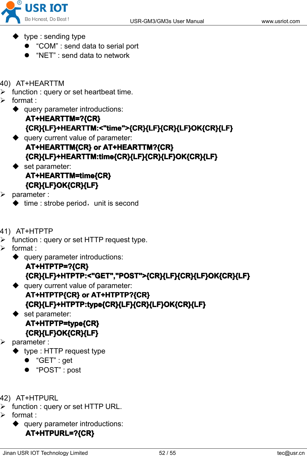 USR-GM3/GM3sUserManualwww.usriot.comJinanUSRIOTTechnologyLimited52/55tec@usr.cntype:sendingtype“COM”:senddatatoserialport“NET”:senddatatonetwork40)AT+HEARTTMfunction:queryorsetheartbeattime.format:queryparameterintroductions:AT+HEARTTM=?{CR}A T+HEARTTM=?{CR}AT+HEARTTM=?{CR}AT+HEARTTM=?{CR}{CR}{LF}+HEARTTM:&lt;&quot;time&quot;&gt;{CR}{LF}{CR}{LF}OK{CR}{LF}{CR}{LF}+HEARTTM:&lt;&quot;time&quot;&gt;{CR}{LF}{CR}{LF}OK{CR}{LF}{CR}{LF}+HEARTTM:&lt;&quot;time&quot;&gt;{CR}{LF}{CR}{LF}OK{CR}{LF}{CR}{LF}+HEARTTM:&lt;&quot;time&quot;&gt;{CR}{LF}{CR}{LF}OK{CR}{LF}querycurrentvalueofparameter:AT+HEARTTM{CR}AT+HEARTTM{CR}AT+HEARTTM{CR}AT+HEARTTM{CR}oro rororAT+HEARTTM?{CR}A T+HEARTTM?{CR}AT+HEARTTM?{CR}AT+HEARTTM?{CR}{CR}{LF}+HEARTTM:time{CR}{LF}{CR}{LF}OK{CR}{LF}{CR}{LF}+HEARTTM:time{CR}{LF}{CR}{LF}OK{CR}{LF}{CR}{LF}+HEARTTM:time{CR}{LF}{CR}{LF}OK{CR}{LF}{CR}{LF}+HEARTTM:time{CR}{LF}{CR}{LF}OK{CR}{LF}setparameter:AT+HEARTTM=time{CR}AT+HEARTTM=time{CR}AT+HEARTTM=time{CR}AT+HEARTTM=time{CR}{CR}{LF}OK{CR}{LF}{CR}{LF}OK{CR}{LF}{CR}{LF}OK{CR}{LF}{CR}{LF}OK{CR}{LF}parameter:time:strobeperiod，unitissecond41)AT+HTPTPfunction:queryorsetHTTPrequesttype.format:queryparameterintroductions:AT+HTPTP=?{CR}AT+HTPTP=?{CR}AT+HTPTP=?{CR}AT+HTPTP=?{CR}{CR}{LF}+HTPTP:&lt;&quot;GET&quot;,&quot;POST&quot;&gt;{CR}{LF}{CR}{LF}OK{CR}{LF}{CR}{LF}+HTPTP:&lt;&quot;GET&quot;,&quot;POST&quot;&gt;{CR}{LF}{CR}{LF}OK{CR}{LF}{CR}{LF}+HTPTP:&lt;&quot;GET&quot;,&quot;POST&quot;&gt;{CR}{LF}{CR}{LF}OK{CR}{LF}{CR}{LF}+HTPTP:&lt;&quot;GET&quot;,&quot;POST&quot;&gt;{CR}{LF}{CR}{LF}OK{CR}{LF}querycurrentvalueofparameter:AT+HTPTP{CR}AT+HTPTP{CR}AT+HTPTP{CR}AT+HTPTP{CR}oro rororAT+HTPTP?{CR}A T+HTPTP?{CR}AT+HTPTP?{CR}AT+HTPTP?{CR}{CR}{LF}+HTPTP:type{CR}{LF}{CR}{LF}OK{CR}{LF}{CR}{LF}+HTPTP:type{CR}{LF}{CR}{LF}OK{CR}{LF}{CR}{LF}+HTPTP:type{CR}{LF}{CR}{LF}OK{CR}{LF}{CR}{LF}+HTPTP:type{CR}{LF}{CR}{LF}OK{CR}{LF}setparameter:AT+HTPTP=type{CR}AT+HTPTP=type{CR}AT+HTPTP=type{CR}AT+HTPTP=type{CR}{CR}{LF}OK{CR}{LF}{CR}{LF}OK{CR}{LF}{CR}{LF}OK{CR}{LF}{CR}{LF}OK{CR}{LF}parameter:type:HTTPrequesttype“GET”:get“POST”:post42)AT+HTPURLfunction:queryorsetHTTPURL.format:queryparameterintroductions:AT+HTPURL=?{CR}AT+HTPURL=?{CR}AT+HTPURL=?{CR}AT+HTPURL=?{CR}