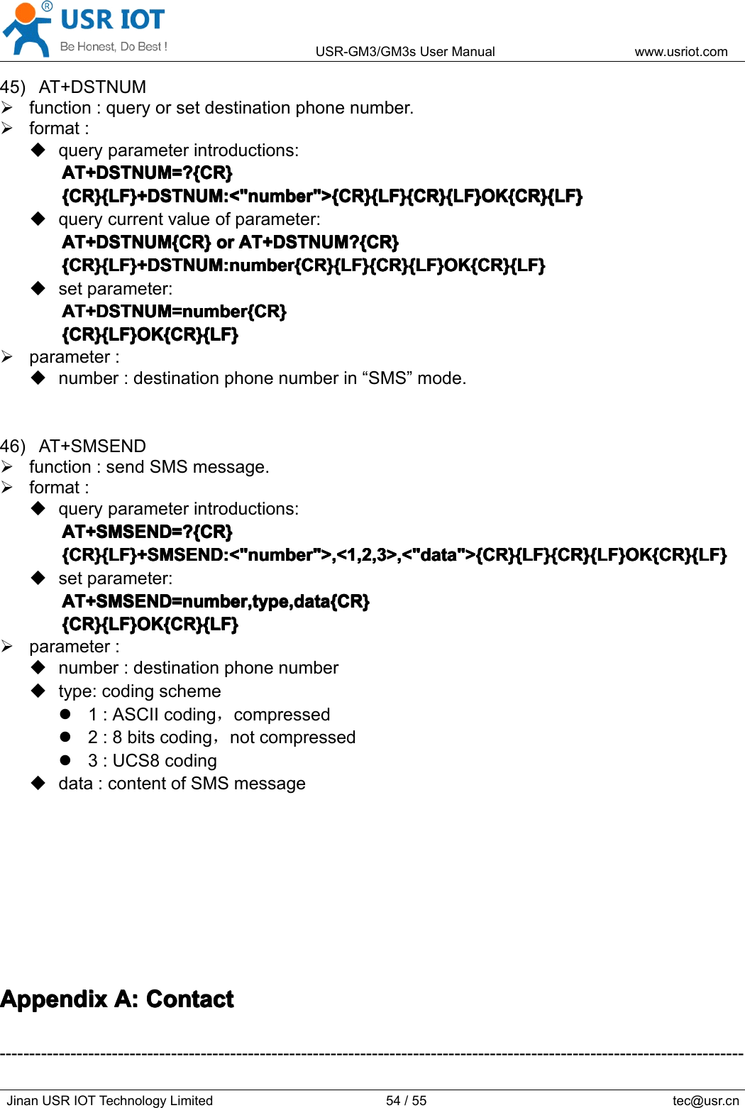 USR-GM3/GM3sUserManualwww.usriot.comJinanUSRIOTTechnologyLimited54/55tec@usr.cn45)AT+DSTNUMfunction:queryorsetdestinationphonenumber.format:queryparameterintroductions:AT+DSTNUM=?{CR}A T+DSTNUM=?{CR}AT+DSTNUM=?{CR}AT+DSTNUM=?{CR}{CR}{LF}+DSTNUM:&lt;&quot;number&quot;&gt;{CR}{LF}{CR}{LF}OK{CR}{LF}{CR}{LF}+DSTNUM:&lt;&quot;number&quot;&gt;{CR}{LF}{CR}{LF}OK{CR}{LF}{CR}{LF}+DSTNUM:&lt;&quot;number&quot;&gt;{CR}{LF}{CR}{LF}OK{CR}{LF}{CR}{LF}+DSTNUM:&lt;&quot;number&quot;&gt;{CR}{LF}{CR}{LF}OK{CR}{LF}querycurrentvalueofparameter:AT+DSTNUM{CR}AT+DSTNUM{CR}AT+DSTNUM{CR}AT+DSTNUM{CR}oro rororAT+DSTNUM?{CR}A T+DSTNUM?{CR}AT+DSTNUM?{CR}AT+DSTNUM?{CR}{CR}{LF}+DSTNUM:number{CR}{LF}{CR}{LF}OK{CR}{LF}{CR}{LF}+DSTNUM:number{CR}{LF}{CR}{LF}OK{CR}{LF}{CR}{LF}+DSTNUM:number{CR}{LF}{CR}{LF}OK{CR}{LF}{CR}{LF}+DSTNUM:number{CR}{LF}{CR}{LF}OK{CR}{LF}setparameter:AT+DSTNUM=number{CR}AT+DSTNUM=number{CR}AT+DSTNUM=number{CR}AT+DSTNUM=number{CR}{CR}{LF}OK{CR}{LF}{CR}{LF}OK{CR}{LF}{CR}{LF}OK{CR}{LF}{CR}{LF}OK{CR}{LF}parameter:number:destinationphonenumberin“SMS”mode.46)AT+SMSENDfunction:sendSMSmessage.format:queryparameterintroductions:AT+SMSEND=?{CR}AT+SMSEND=?{CR}AT+SMSEND=?{CR}AT+SMSEND=?{CR}{CR}{LF}+SMSEND:&lt;&quot;number&quot;&gt;,&lt;1,2,3&gt;,&lt;&quot;data&quot;&gt;{CR}{LF}{CR}{LF}OK{CR}{LF}{CR}{LF}+SMSEND:&lt;&quot;number&quot;&gt;,&lt;1,2,3&gt;,&lt;&quot;data&quot;&gt;{CR}{LF}{CR}{LF}OK{CR}{LF}{CR}{LF}+SMSEND:&lt;&quot;number&quot;&gt;,&lt;1,2,3&gt;,&lt;&quot;data&quot;&gt;{CR}{LF}{CR}{LF}OK{CR}{LF}{CR}{LF}+SMSEND:&lt;&quot;number&quot;&gt;,&lt;1,2,3&gt;,&lt;&quot;data&quot;&gt;{CR}{LF}{CR}{LF}OK{CR}{LF}setparameter:AT+SMSEND=number,type,data{CR}AT+SMSEND=number,type,data{CR}AT+SMSEND=number,type,data{CR}AT+SMSEND=number,type,data{CR}{CR}{LF}OK{CR}{LF}{CR}{LF}OK{CR}{LF}{CR}{LF}OK{CR}{LF}{CR}{LF}OK{CR}{LF}parameter:number:destinationphonenumbertype:codingscheme1:ASCIIcoding，compressed2:8bitscoding，notcompressed3:UCS8codingdata:contentofSMSmessageAppendixAppendixAppendixAppendixA:A :A:A:ContactC ontactContactContact------------------------------------------------------------------------------------------------------------------------------