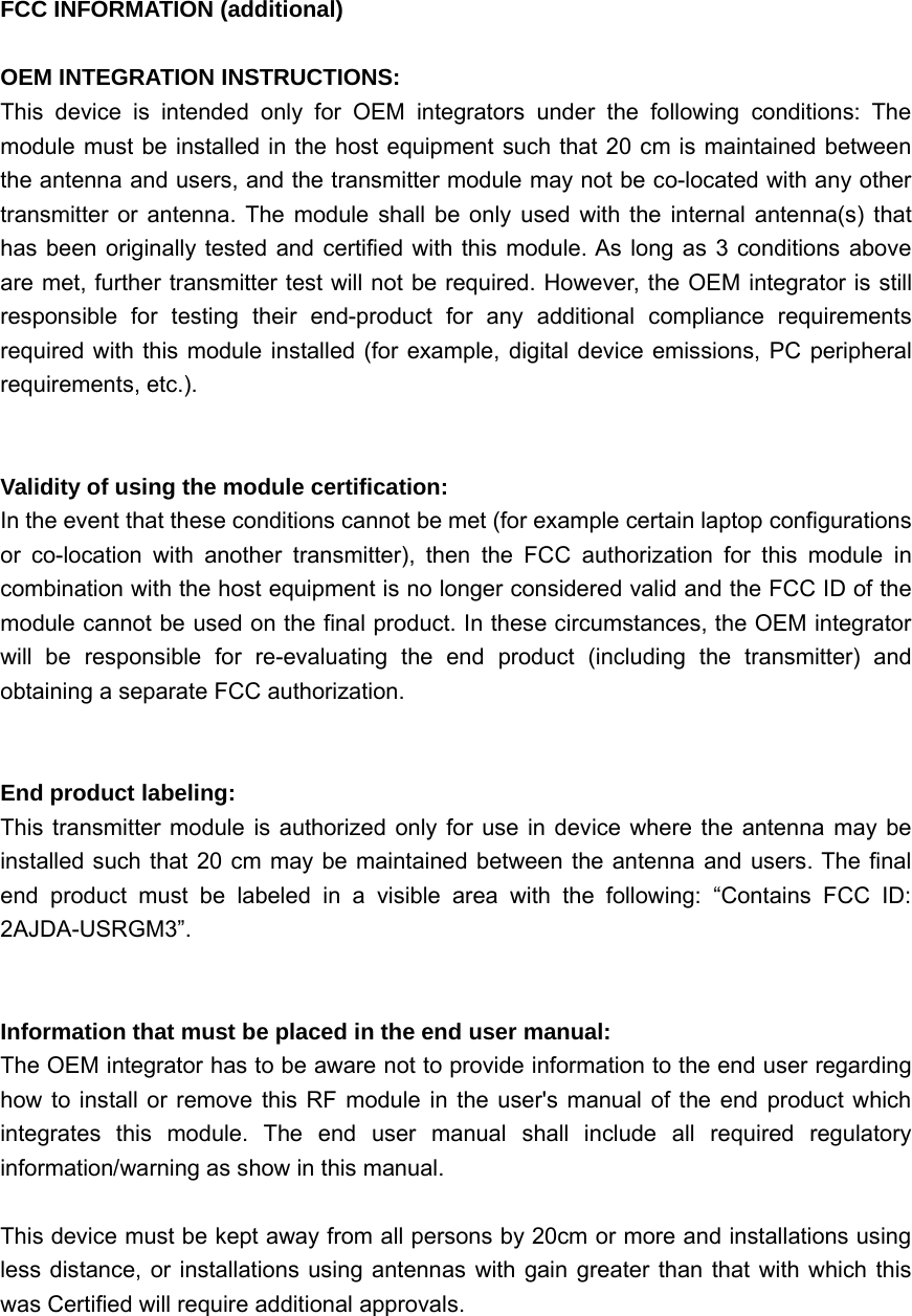 FCC INFORMATION (additional)OEM INTEGRATION INSTRUCTIONS:This device is intended only for OEM integrators under the following conditions: Themodule must be installed in the host equipment such that 20 cm is maintained betweenthe antenna and users, and the transmitter module may not be co-located with any othertransmitter or antenna. The module shall be only used with the internal antenna(s) thathas been originally tested and certified with this module. As long as 3 conditions aboveare met, further transmitter test will not be required. However, the OEM integrator is stillresponsible for testing their end-product for any additional compliance requirementsrequired with this module installed (for example, digital device emissions, PC peripheralrequirements, etc.).Validity of using the module certification:In the event that these conditions cannot be met (for example certain laptop configurationsor co-location with another transmitter), then the FCC authorization for this module incombination with the host equipment is no longer considered valid and the FCC ID of themodule cannot be used on the final product. In these circumstances, the OEM integratorwill be responsible for re-evaluating the end product (including the transmitter) andobtaining a separate FCC authorization.End product labeling:This transmitter module is authorized only for use in device where the antenna may beinstalled such that 20 cm may be maintained between the antenna and users. The finalend product must be labeled in a visible area with the following: “Contains FCC ID:2AJDA-USRGM3”.Information that must be placed in the end user manual:The OEM integrator has to be aware not to provide information to the end user regardinghow to install or remove this RF module in the user&apos;s manual of the end product whichintegrates this module. The end user manual shall include all required regulatoryinformation/warning as show in this manual.This device must be kept away from all persons by 20cm or more and installations usingless distance, or installations using antennas with gain greater than that with which thiswas Certified will require additional approvals.