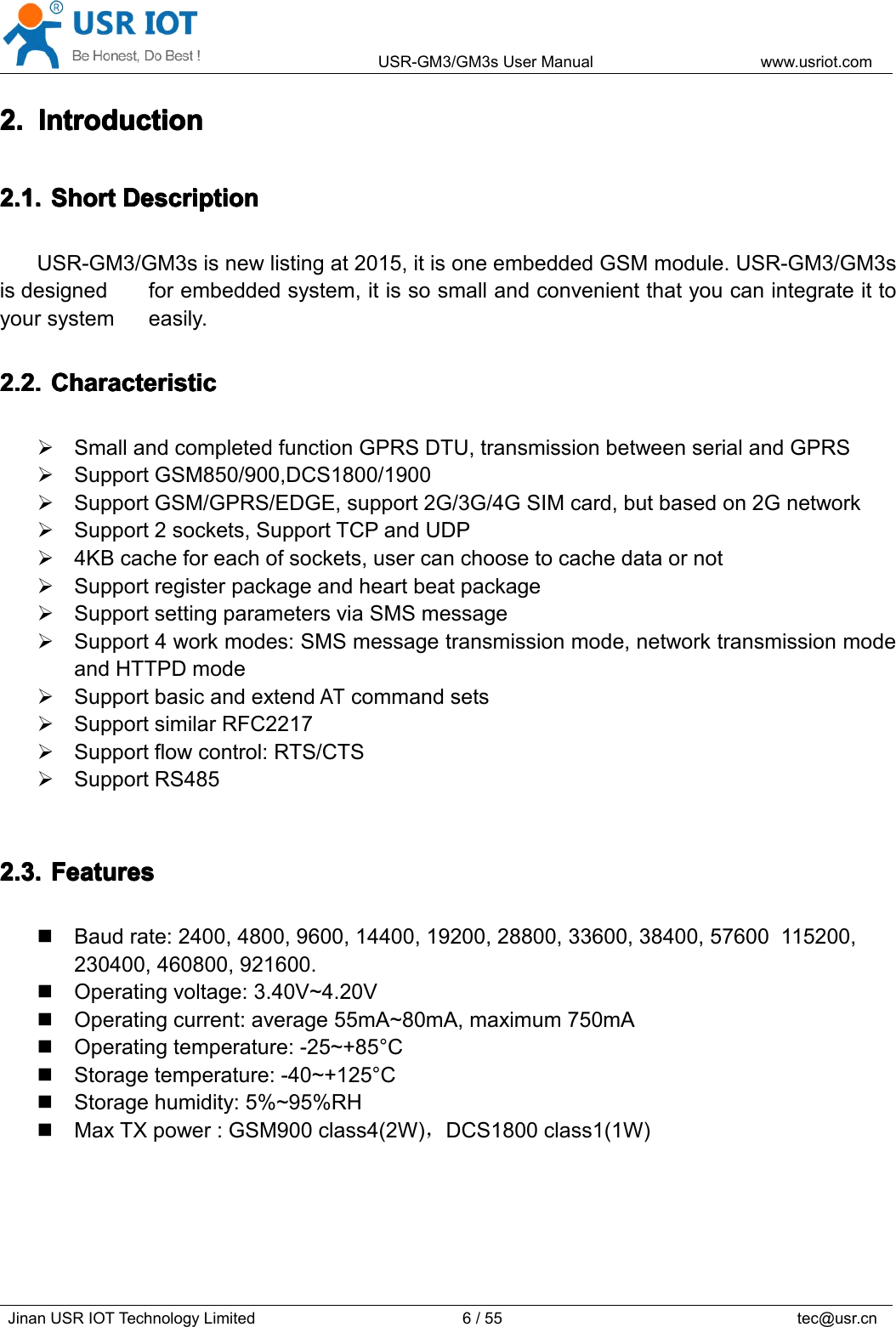 USR-GM3/GM3sUserManualwww.usriot.comJinanUSRIOTTechnologyLimited6/55tec@usr.cn2.2.2.2.IntroductionI ntroductionIntroductionIntroduction2.1.2.1.2.1.2.1.ShortS hortShortShortDescriptionD escriptionDescriptionDescriptionUSR-GM3/GM3sisnewlistingat2015,itisoneembeddedGSMmodule.USR-GM3/GM3sisdesignedforembeddedsystem,itissosmallandconvenientthatyoucanintegrateittoyoursystemeasily.2.2.2.2.2.2.2.2.CharacteristicC haracteristicCharacteristicCharacteristicSmallandcompletedfunctionGPRSDTU,transmissionbetweenserialandGPRSSupportGSM850/900,DCS1800/1900SupportGSM/GPRS/EDGE,support2G/3G/4GSIMcard,butbasedon2GnetworkSupport2sockets,SupportTCPandUDP4KBcacheforeachofsockets,usercanchoosetocachedataornotSupportregisterpackageandheartbeatpackageSupportsettingparametersviaSMSmessageSupport4workmodes:SMSmessagetransmissionmode,networktransmissionmodeandHTTPDmodeSupportbasicandextendATcommandsetsSupportsimilarRFC2217Supportflowcontrol:RTS/CTSSupportRS4852.3.2.3.2.3.2.3.FeaturesF eaturesFeaturesFeaturesBaudrate:2400,4800,9600,14400,19200,28800,33600,38400,57600115200,230400,460800,921600.Operatingvoltage:3.40V~4.20VOperatingcurrent:average55mA~80mA,maximum750mAOperatingtemperature:-25~+85°CStoragetemperature:-40~+125°CStoragehumidity:5%~95%RHMaxTXpower:GSM900class4(2W)，DCS1800class1(1W)