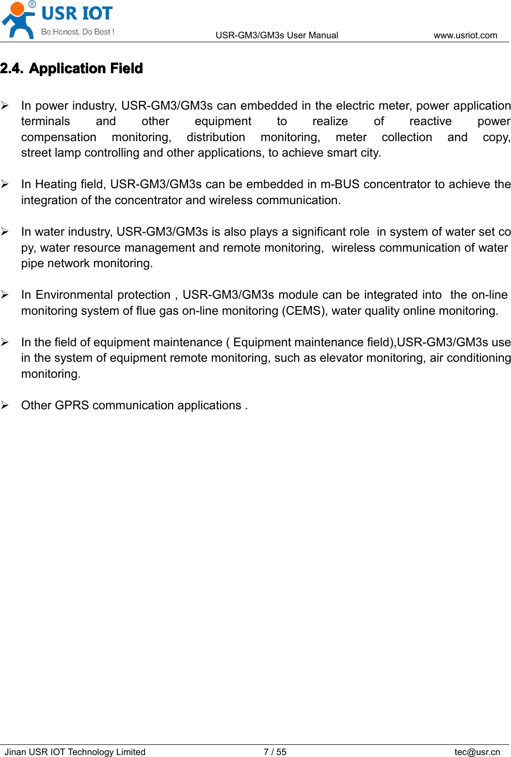 USR-GM3/GM3sUserManualwww.usriot.comJinanUSRIOTTechnologyLimited7/55tec@usr.cn2.4.2.4.2.4.2.4.ApplicationA pplicationApplicationApplicationFieldF ieldFieldFieldInpowerindustry,USR-GM3/GM3scanembeddedintheelectricmeter,powerapplicationterminalsandotherequipmenttorealizeofreactivepowercompensationmonitoring,distributionmonitoring,metercollectionandcopy,streetlampcontrollingandotherapplications,toachievesmartcity.InHeatingfield,USR-GM3/GM3scanbeembeddedinm-BUSconcentratortoachievetheintegrationoftheconcentratorandwirelesscommunication.Inwaterindustry,USR-GM3/GM3sisalsoplaysasignificantroleinsystemofwatersetcopy,waterresourcemanagementandremotemonitoring,wirelesscommunicationofwaterpipenetworkmonitoring.InEnvironmentalprotection,USR-GM3/GM3smodulecanbeintegratedintotheon-linemonitoringsystemoffluegason-linemonitoring(CEMS),waterqualityonlinemonitoring.Inthefieldofequipmentmaintenance(Equipmentmaintenancefield),USR-GM3/GM3suseinthesystemofequipmentremotemonitoring,suchaselevatormonitoring,airconditioningmonitoring.OtherGPRScommunicationapplications.