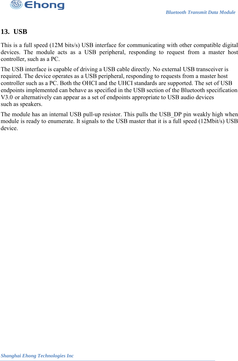 Bluetooth Transmit Data Module                                                          Shanghai Ehong Technologies Inc   13. USB This is a full speed (12M bits/s) USB interface for communicating with other compatible digital devices. The module acts as a USB peripheral, responding to request from a master host controller, such as a PC. The USB interface is capable of driving a USB cable directly. No external USB transceiver is required. The device operates as a USB peripheral, responding to requests from a master host controller such as a PC. Both the OHCI and the UHCI standards are supported. The set of USB endpoints implemented can behave as specified in the USB section of the Bluetooth specification such as speakers. The module has an internal USB pull-up resistor. This pulls the USB_DP pin weakly high when module is ready to enumerate. It signals to the USB master that it is a full speed (12Mbit/s) USB device.   V3.0 or alternatively can appear as a set of endpoints appropriate to USB audio devices 