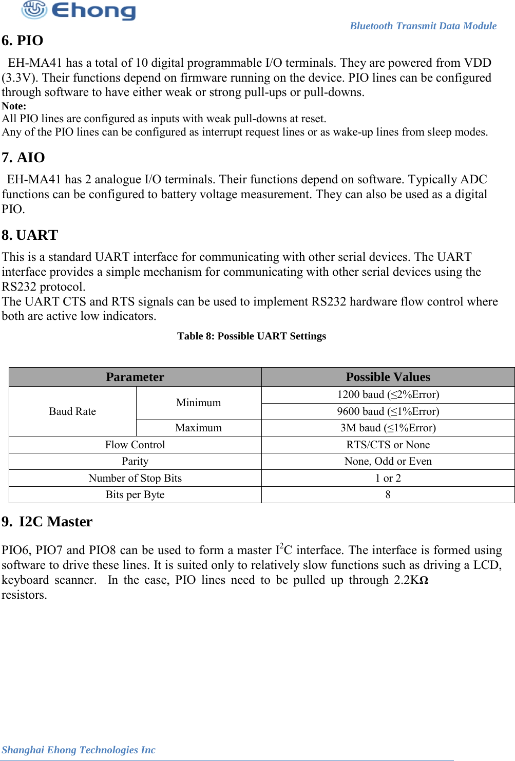                                                                        Bluetooth Transmit Data Module                                                          Shanghai Ehong Technologies Inc 6.  PIO  EH-MA41 has a total of 10 digital programmable I/O terminals. They are powered from VDD (3.3V). Their functions depend on firmware running on the device. PIO lines can be configured through software to have either weak or strong pull-ups or pull-downs. Note:  All PIO lines are configured as inputs with weak pull-downs at reset.  Any of the PIO lines can be configured as interrupt request lines or as wake-up lines from sleep modes. 7.  AIO  EH-MA41 has 2 analogue I/O terminals. Their functions depend on software. Typically ADC functions can be configured to battery voltage measurement. They can also be used as a digital PIO. 8.  UART  This is a standard UART interface for communicating with other serial devices. The UART interface provides a simple mechanism for communicating with other serial devices using the RS232 protocol. The UART CTS and RTS signals can be used to implement RS232 hardware flow control where both are active low indicators. Table 8: Possible UART Settings  9.  I2C Master  PIO6, PIO7 and PIO8 can be used to form a master I2C interface. The interface is formed using software to drive these lines. It is suited only to relatively slow functions such as driving a LCD, keyboard scanner.  In the case, PIO lines need to be pulled up through 2.2K&Omega; resistors.  Parameter Possible Values Baud Rate Minimum 1200 baud (&le;2%Error) 9600 baud (&le;1%Error) Maximum 3M baud (&le;1%Error) Flow Control  RTS/CTS or None Parity None, Odd or Even Number of Stop Bits  1 or 2 Bits per Byte  8 