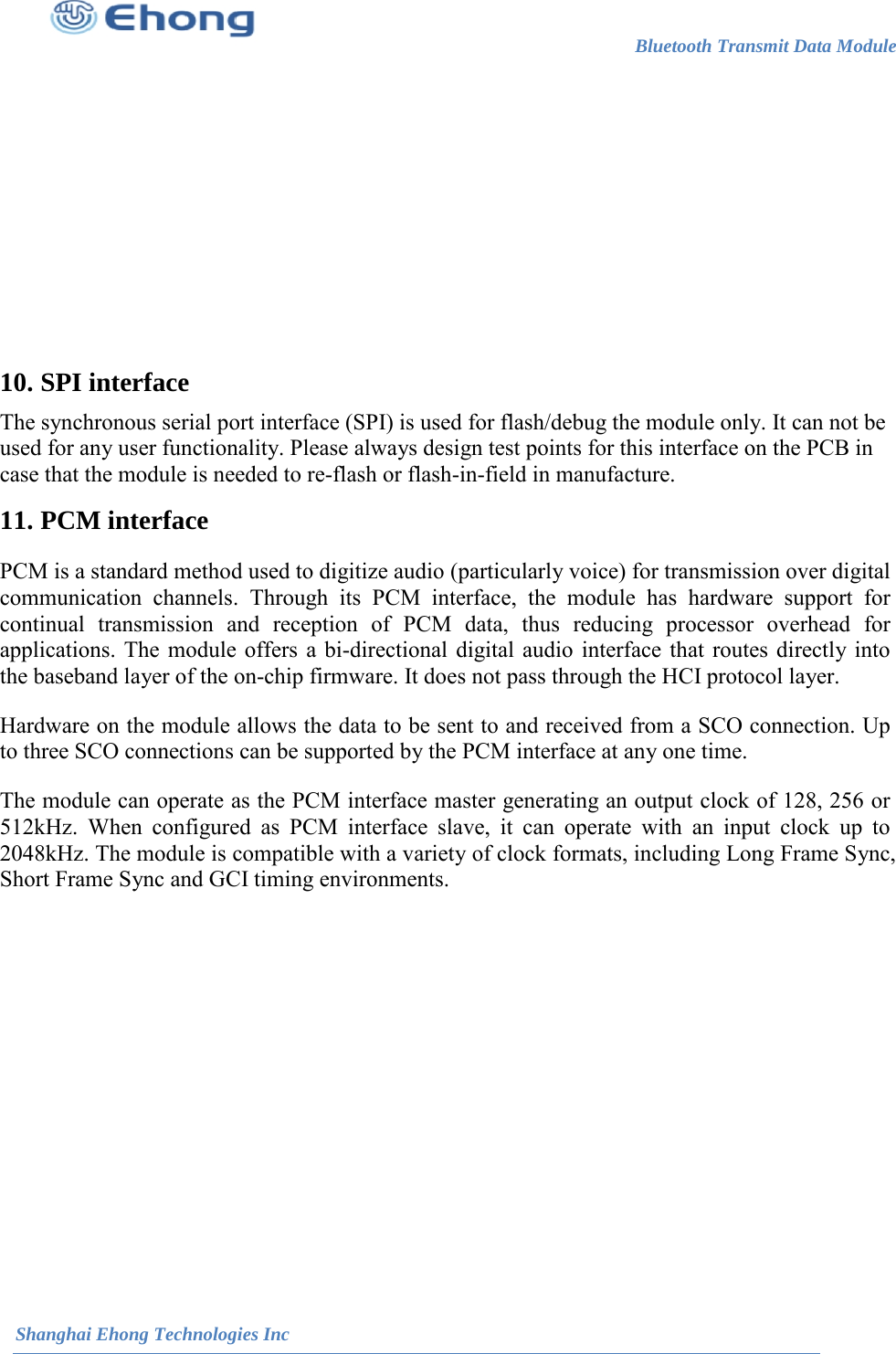                                                                       Bluetooth Transmit Data Module                                                          Shanghai Ehong Technologies Inc     10. SPI interface The synchronous serial port interface (SPI) is used for flash/debug the module only. It can not be used for any user functionality. Please always design test points for this interface on the PCB in case that the module is needed to re-flash or flash-in-field in manufacture. 11. PCM interface PCM is a standard method used to digitize audio (particularly voice) for transmission over digital communication channels. Through its PCM interface, the module has hardware support for continual transmission and reception of PCM data, thus reducing processor overhead for applications. The module offers a bi-directional digital audio interface that routes directly into the baseband layer of the on-chip firmware. It does not pass through the HCI protocol layer. Hardware on the module allows the data to be sent to and received from a SCO connection. Up to three SCO connections can be supported by the PCM interface at any one time. The module can operate as the PCM interface master generating an output clock of 128, 256 or 512kHz. When configured as PCM interface slave, it can operate with an input clock up to 2048kHz. The module is compatible with a variety of clock formats, including Long Frame Sync, Short Frame Sync and GCI timing environments. 