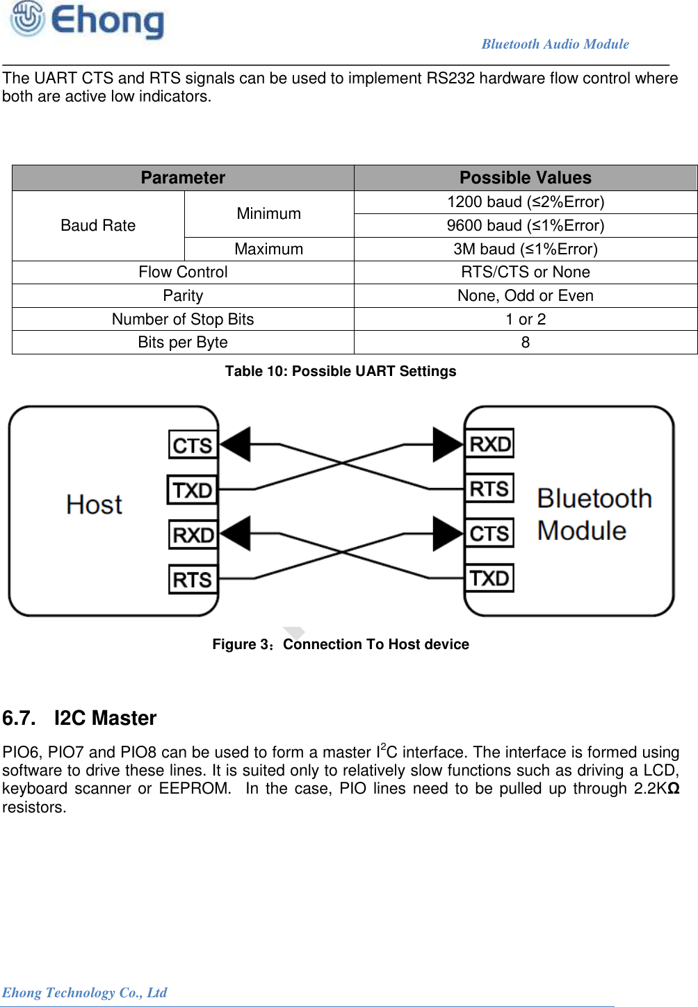                                                                             Bluetooth Audio Module                                                           Ehong Technology Co., Ltd   The UART CTS and RTS signals can be used to implement RS232 hardware flow control where both are active low indicators.   Table 10: Possible UART Settings  Figure 3：Connection To Host device   6.7.  I2C Master PIO6, PIO7 and PIO8 can be used to form a master I2C interface. The interface is formed using software to drive these lines. It is suited only to relatively slow functions such as driving a LCD, keyboard scanner or EEPROM.  In the  case, PIO lines need to be pulled up through 2.2K&Omega; resistors.  Parameter  Possible Values Baud Rate  Minimum  1200 baud (&le;2%Error) 9600 baud (&le;1%Error) Maximum  3M baud (&le;1%Error) Flow Control  RTS/CTS or None Parity  None, Odd or Even Number of Stop Bits  1 or 2 Bits per Byte  8 