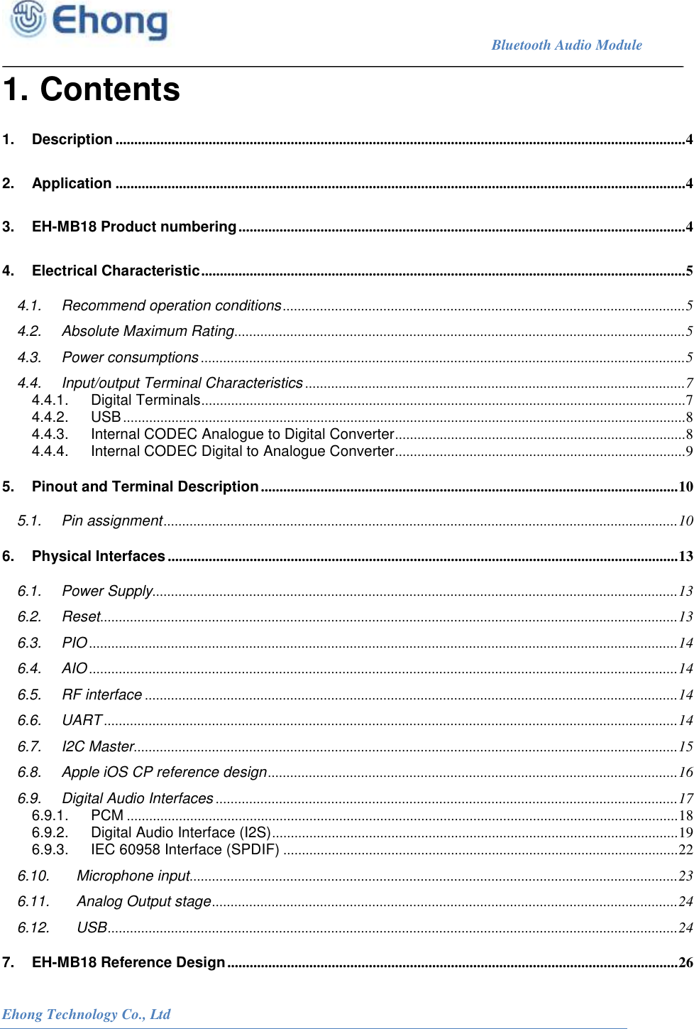                                                                             Bluetooth Audio Module                                                           Ehong Technology Co., Ltd   1. Contents 1. Description ......................................................................................................................................................... 4 2. Application ......................................................................................................................................................... 4 3. EH-MB18 Product numbering ........................................................................................................................ 4 4. Electrical Characteristic .................................................................................................................................. 5 4.1. Recommend operation conditions ............................................................................................................ 5 4.2. Absolute Maximum Rating ......................................................................................................................... 5 4.3. Power consumptions .................................................................................................................................. 5 4.4. Input/output Terminal Characteristics ...................................................................................................... 7 4.4.1. Digital Terminals .................................................................................................................................. 7 4.4.2. USB ....................................................................................................................................................... 8 4.4.3. Internal CODEC Analogue to Digital Converter .............................................................................. 8 4.4.4. Internal CODEC Digital to Analogue Converter.............................................................................. 9 5. Pinout and Terminal Description ................................................................................................................ 10 5.1. Pin assignment .......................................................................................................................................... 10 6. Physical Interfaces ......................................................................................................................................... 13 6.1. Power Supply ............................................................................................................................................. 13 6.2. Reset ........................................................................................................................................................... 13 6.3. PIO .............................................................................................................................................................. 14 6.4. AIO .............................................................................................................................................................. 14 6.5. RF interface ............................................................................................................................................... 14 6.6. UART .......................................................................................................................................................... 14 6.7. I2C Master .................................................................................................................................................. 15 6.8. Apple iOS CP reference design .............................................................................................................. 16 6.9. Digital Audio Interfaces ............................................................................................................................ 17 6.9.1. PCM .................................................................................................................................................... 18 6.9.2. Digital Audio Interface (I2S) ............................................................................................................. 19 6.9.3. IEC 60958 Interface (SPDIF) .......................................................................................................... 22 6.10. Microphone input ................................................................................................................................... 23 6.11. Analog Output stage ............................................................................................................................. 24 6.12. USB ......................................................................................................................................................... 24 7. EH-MB18 Reference Design ......................................................................................................................... 26 