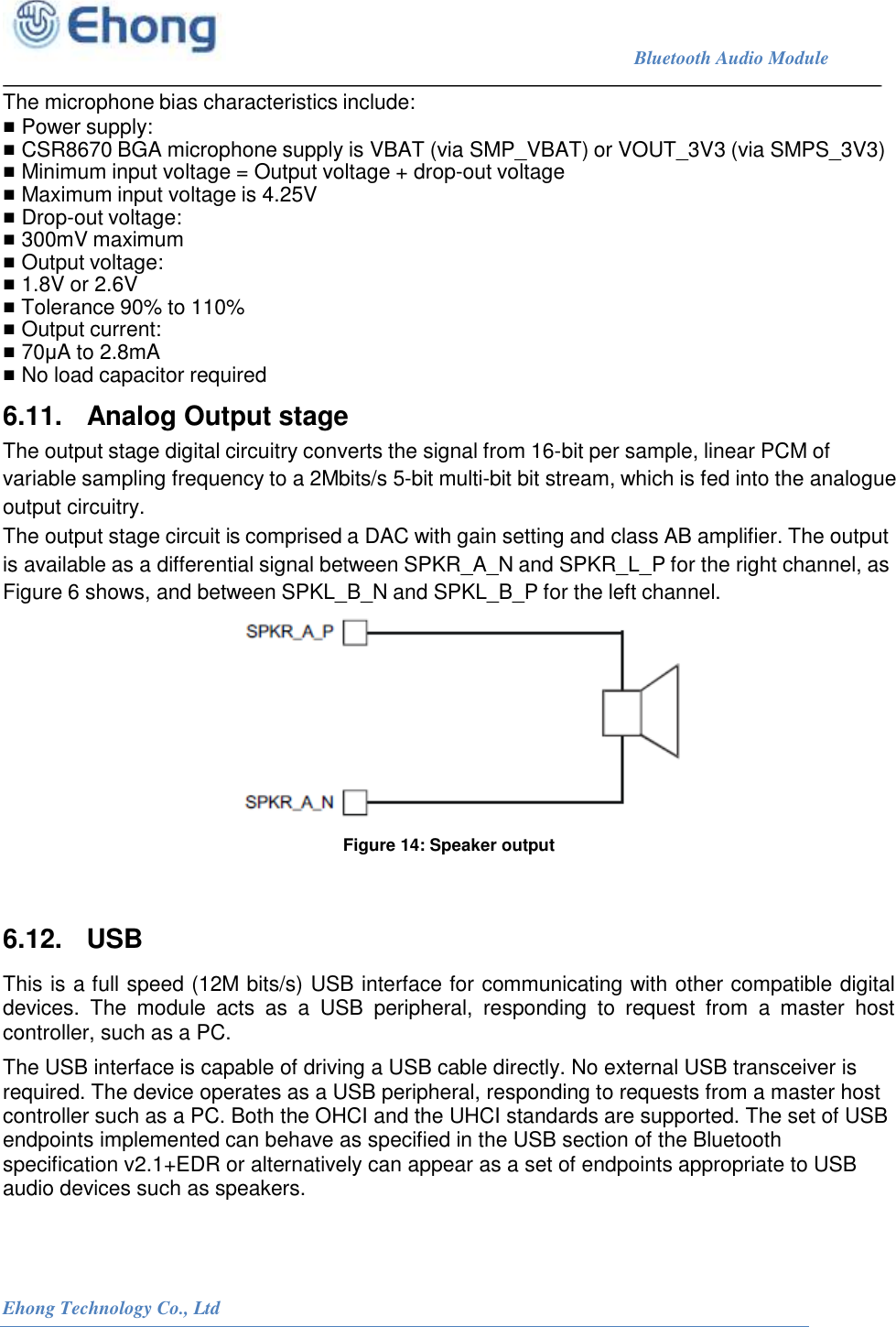                                                                             Bluetooth Audio Module                                                           Ehong Technology Co., Ltd   The microphone bias characteristics include: ■ Power supply: ■ CSR8670 BGA microphone supply is VBAT (via SMP_VBAT) or VOUT_3V3 (via SMPS_3V3) ■ Minimum input voltage = Output voltage + drop-out voltage ■ Maximum input voltage is 4.25V ■ Drop-out voltage: ■ 300mV maximum ■ Output voltage: ■ 1.8V or 2.6V ■ Tolerance 90% to 110% ■ Output current: ■ 70&mu;A to 2.8mA ■ No load capacitor required 6.11.   Analog Output stage The output stage digital circuitry converts the signal from 16-bit per sample, linear PCM of variable sampling frequency to a 2Mbits/s 5-bit multi-bit bit stream, which is fed into the analogue output circuitry. The output stage circuit is comprised a DAC with gain setting and class AB amplifier. The output is available as a differential signal between SPKR_A_N and SPKR_L_P for the right channel, as Figure 6 shows, and between SPKL_B_N and SPKL_B_P for the left channel.  Figure 14: Speaker output  6.12.   USB This is a full speed (12M bits/s) USB interface for communicating with other compatible digital devices.  The  module  acts  as  a  USB  peripheral,  responding  to  request  from  a  master  host controller, such as a PC. The USB interface is capable of driving a USB cable directly. No external USB transceiver is required. The device operates as a USB peripheral, responding to requests from a master host controller such as a PC. Both the OHCI and the UHCI standards are supported. The set of USB endpoints implemented can behave as specified in the USB section of the Bluetooth specification v2.1+EDR or alternatively can appear as a set of endpoints appropriate to USB audio devices such as speakers. 