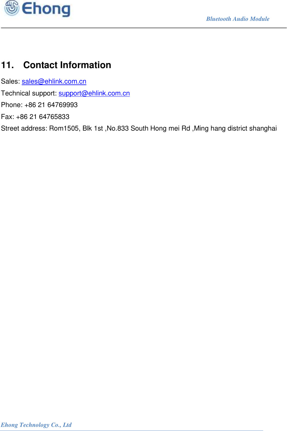                                                                             Bluetooth Audio Module                                                           Ehong Technology Co., Ltd      11.  Contact Information  Sales: sales@ehlink.com.cn Technical support: support@ehlink.com.cn Phone: +86 21 64769993 Fax: +86 21 64765833 Street address: Rom1505, Blk 1st ,No.833 South Hong mei Rd ,Ming hang district shanghai   