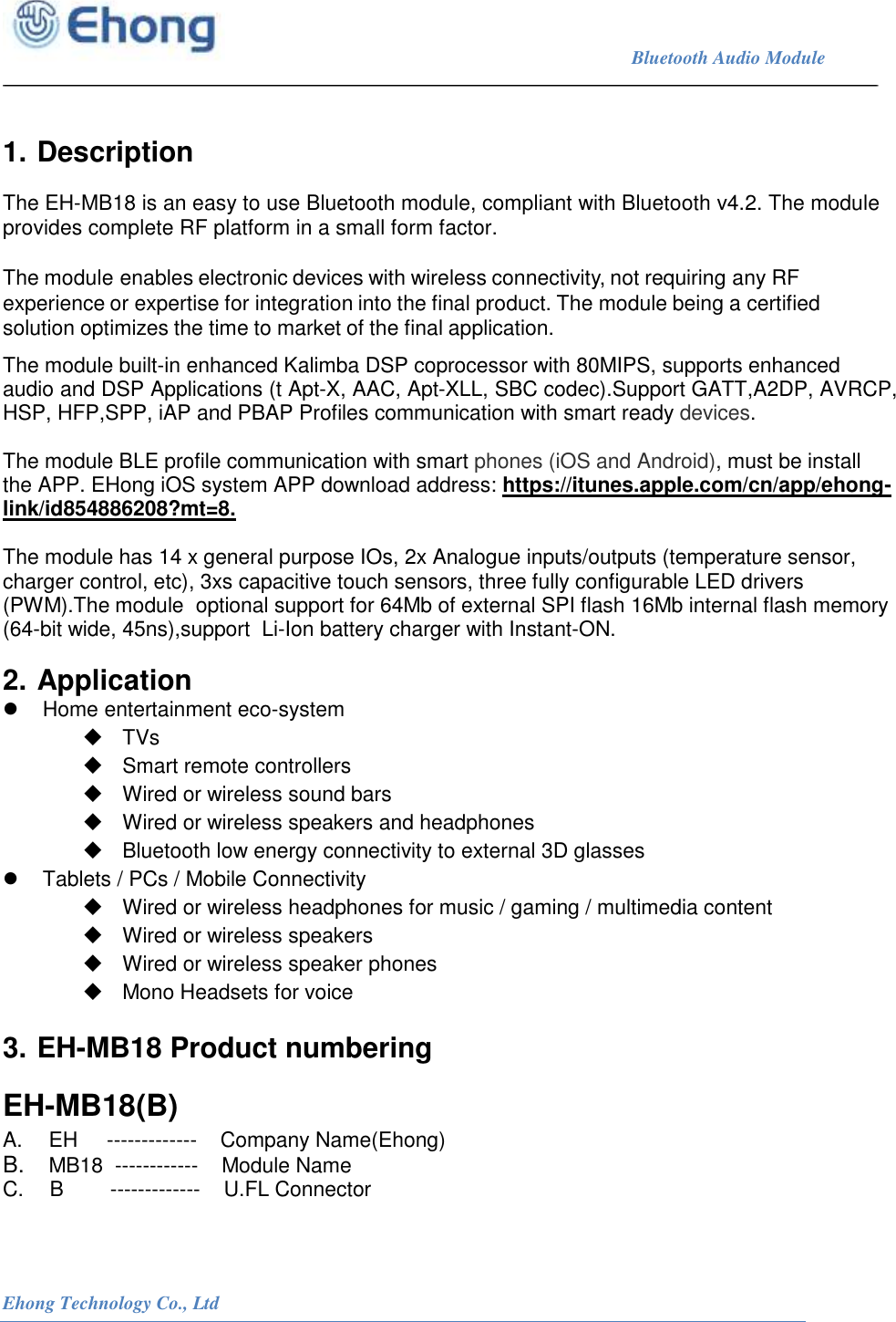                                                                             Bluetooth Audio Module                                                           Ehong Technology Co., Ltd    1. Description  The EH-MB18 is an easy to use Bluetooth module, compliant with Bluetooth v4.2. The module provides complete RF platform in a small form factor.  The module enables electronic devices with wireless connectivity, not requiring any RF experience or expertise for integration into the final product. The module being a certified solution optimizes the time to market of the final application.  The module built-in enhanced Kalimba DSP coprocessor with 80MIPS, supports enhanced audio and DSP Applications (t Apt-X, AAC, Apt-XLL, SBC codec).Support GATT,A2DP, AVRCP, HSP, HFP,SPP, iAP and PBAP Profiles communication with smart ready devices.  The module BLE profile communication with smart phones (iOS and Android), must be install the APP. EHong iOS system APP download address: https://itunes.apple.com/cn/app/ehong-link/id854886208?mt=8.  The module has 14 x general purpose IOs, 2x Analogue inputs/outputs (temperature sensor, charger control, etc), 3xs capacitive touch sensors, three fully configurable LED drivers (PWM).The module  optional support for 64Mb of external SPI flash 16Mb internal flash memory (64-bit wide, 45ns),support  Li-Ion battery charger with Instant-ON. 2. Application   Home entertainment eco-system   TVs   Smart remote controllers   Wired or wireless sound bars   Wired or wireless speakers and headphones   Bluetooth low energy connectivity to external 3D glasses   Tablets / PCs / Mobile Connectivity   Wired or wireless headphones for music / gaming / multimedia content   Wired or wireless speakers   Wired or wireless speaker phones   Mono Headsets for voice 3. EH-MB18 Product numbering EH-MB18(B) A.   EH     -------------    Company Name(Ehong) B.   MB18  ------------    Module Name C.   B        -------------    U.FL Connector 