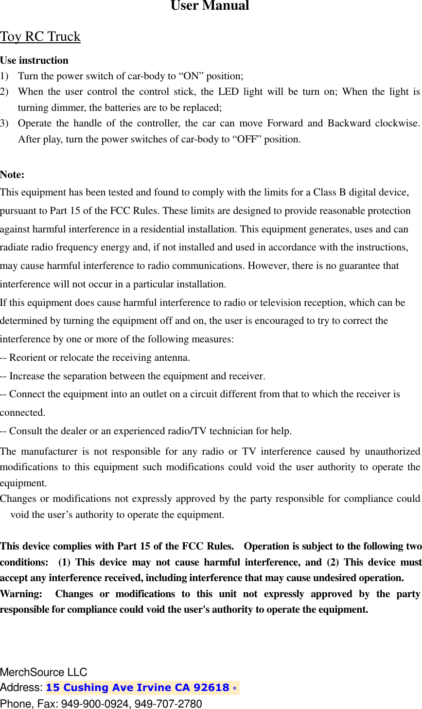 User Manual Toy RC Truck Use instruction 1) Turn the power switch of car-body to &ldquo;ON&rdquo; position; 2) When  the  user  control the control  stick, the  LED light will  be  turn  on;  When  the  light is turning dimmer, the batteries are to be replaced; 3) Operate  the  handle  of  the  controller,  the  car  can  move  Forward  and  Backward clockwise. After play, turn the power switches of car-body to &ldquo;OFF&rdquo; position.  Note: This equipment has been tested and found to comply with the limits for a Class B digital device, pursuant to Part 15 of the FCC Rules. These limits are designed to provide reasonable protection against harmful interference in a residential installation. This equipment generates, uses and can radiate radio frequency energy and, if not installed and used in accordance with the instructions, may cause harmful interference to radio communications. However, there is no guarantee that interference will not occur in a particular installation. If this equipment does cause harmful interference to radio or television reception, which can be determined by turning the equipment off and on, the user is encouraged to try to correct the interference by one or more of the following measures: -- Reorient or relocate the receiving antenna. -- Increase the separation between the equipment and receiver. -- Connect the equipment into an outlet on a circuit different from that to which the receiver is connected. -- Consult the dealer or an experienced radio/TV technician for help. The  manufacturer  is  not  responsible  for  any  radio  or  TV  interference  caused  by  unauthorized modifications to this equipment such modifications could void the user authority to operate the equipment. Changes or modifications not expressly approved by the party responsible for compliance could void the user&rsquo;s authority to operate the equipment.  This device complies with Part 15 of the FCC Rules.    Operation is subject to the following two conditions:    (1)  This  device  may  not  cause  harmful  interference,  and  (2)  This  device  must accept any interference received, including interference that may cause undesired operation. Warning:    Changes  or  modifications  to  this  unit  not  expressly  approved  by  the  party responsible for compliance could void the user's authority to operate the equipment.    MerchSource LLC   Address: 15 Cushing Ave Irvine CA 92618。。。。 Phone, Fax: 949-900-0924, 949-707-2780   