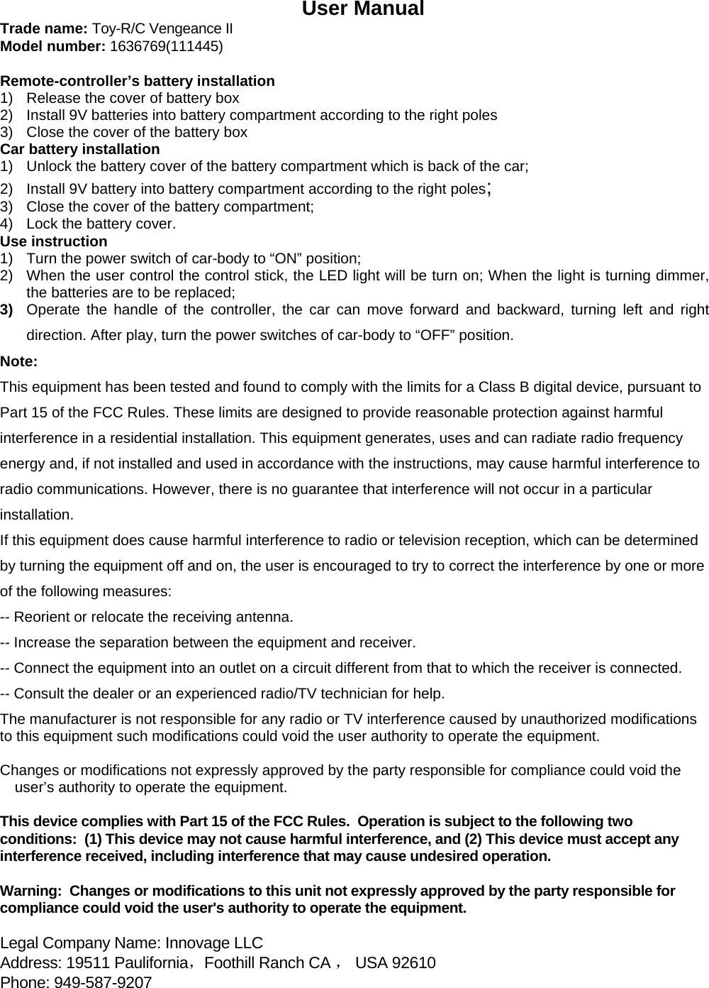                User Manual Trade name: Toy-R/C Vengeance II Model number: 1636769(111445)  Remote-controller&rsquo;s battery installation 1)  Release the cover of battery box 2)  Install 9V batteries into battery compartment according to the right poles 3)  Close the cover of the battery box Car battery installation 1)  Unlock the battery cover of the battery compartment which is back of the car; 2)  Install 9V battery into battery compartment according to the right poles;   3)  Close the cover of the battery compartment; 4)  Lock the battery cover. Use instruction 1)  Turn the power switch of car-body to &ldquo;ON&rdquo; position; 2)  When the user control the control stick, the LED light will be turn on; When the light is turning dimmer, the batteries are to be replaced; 3)  Operate the handle of the controller, the car can move forward and backward, turning left and right direction. After play, turn the power switches of car-body to &ldquo;OFF&rdquo; position.   Note: This equipment has been tested and found to comply with the limits for a Class B digital device, pursuant to Part 15 of the FCC Rules. These limits are designed to provide reasonable protection against harmful interference in a residential installation. This equipment generates, uses and can radiate radio frequency energy and, if not installed and used in accordance with the instructions, may cause harmful interference to radio communications. However, there is no guarantee that interference will not occur in a particular installation. If this equipment does cause harmful interference to radio or television reception, which can be determined by turning the equipment off and on, the user is encouraged to try to correct the interference by one or more of the following measures: -- Reorient or relocate the receiving antenna. -- Increase the separation between the equipment and receiver. -- Connect the equipment into an outlet on a circuit different from that to which the receiver is connected. -- Consult the dealer or an experienced radio/TV technician for help. The manufacturer is not responsible for any radio or TV interference caused by unauthorized modifications to this equipment such modifications could void the user authority to operate the equipment.  Changes or modifications not expressly approved by the party responsible for compliance could void the user&rsquo;s authority to operate the equipment.  This device complies with Part 15 of the FCC Rules.  Operation is subject to the following two conditions:  (1) This device may not cause harmful interference, and (2) This device must accept any interference received, including interference that may cause undesired operation.  Warning:  Changes or modifications to this unit not expressly approved by the party responsible for compliance could void the user's authority to operate the equipment.  Legal Company Name: Innovage LLC    Address: 19511 Paulifornia，Foothill Ranch CA ， USA 92610 Phone: 949-587-9207   