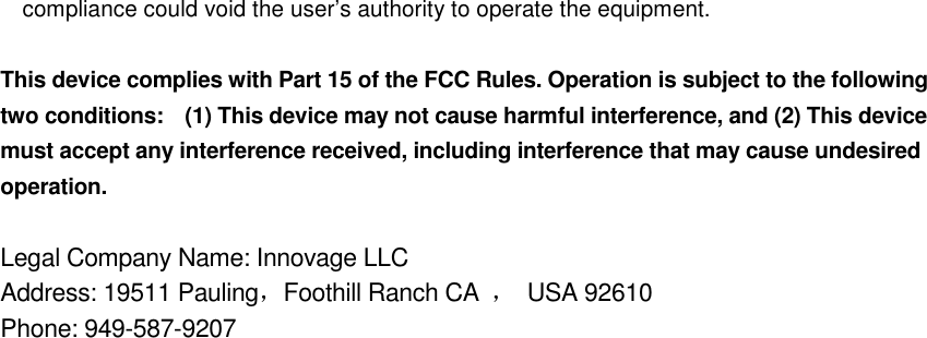 compliance could void the user&rsquo;s authority to operate the equipment.  This device complies with Part 15 of the FCC Rules. Operation is subject to the following two conditions:    (1) This device may not cause harmful interference, and (2) This device must accept any interference received, including interference that may cause undesired operation.  Legal Company Name: Innovage LLC     Address: 19511 Pauling，Foothill Ranch CA  ，  USA 92610 Phone: 949-587-9207   