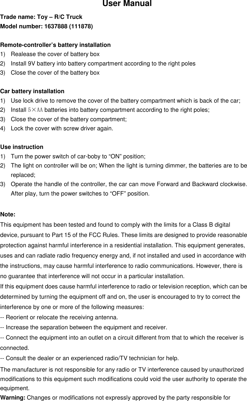 User Manual Trade name: Toy &ndash; R/C Truck Model number: 1637888 (111878)    Remote-controller&rsquo;s battery installation 1)  Realease the cover of battery box 2)  Install 9V battery into battery compartment according to the right poles 3)  Close the cover of the battery box  Car battery installation 1)  Use lock drive to remove the cover of the battery compartment which is back of the car; 2)  Install 5&times;AA batteries into battery compartment according to the right poles; 3)  Close the cover of the battery compartment; 4)  Lock the cover with screw driver again.  Use instruction 1)  Turn the power switch of car-boby to &ldquo;ON&rdquo; position; 2)  The light on controller will be on; When the light is turning dimmer, the batteries are to be replaced; 3)  Operate the handle of the controller, the car can move Forward and Backward clockwise. After play, turn the power switches to &ldquo;OFF&rdquo; position.  Note: This equipment has been tested and found to comply with the limits for a Class B digital device, pursuant to Part 15 of the FCC Rules. These limits are designed to provide reasonable protection against harmful interference in a residential installation. This equipment generates, uses and can radiate radio frequency energy and, if not installed and used in accordance with the instructions, may cause harmful interference to radio communications. However, there is no guarantee that interference will not occur in a particular installation. If this equipment does cause harmful interference to radio or television reception, which can be determined by turning the equipment off and on, the user is encouraged to try to correct the interference by one or more of the following measures: -- Reorient or relocate the receiving antenna. -- Increase the separation between the equipment and receiver. -- Connect the equipment into an outlet on a circuit different from that to which the receiver is connected. -- Consult the dealer or an experienced radio/TV technician for help. The manufacturer is not responsible for any radio or TV interference caused by unauthorized modifications to this equipment such modifications could void the user authority to operate the equipment. Warning: Changes or modifications not expressly approved by the party responsible for 