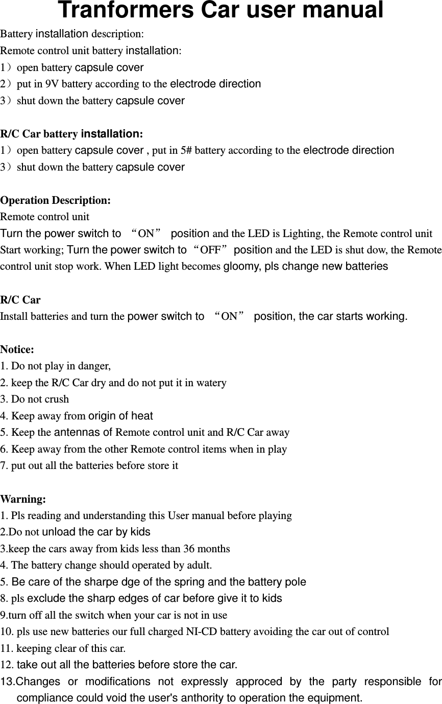 Tranformers Car user manual Battery installation description: Remote control unit battery installation: 1）open battery capsule cover 2）put in 9V battery according to the electrode direction 3）shut down the battery capsule cover  R/C Car battery installation: 1）open battery capsule cover , put in 5# battery according to the electrode direction 3）shut down the battery capsule cover  Operation Description:   Remote control unit Turn the power switch to  &ldquo;ON&rdquo; position and the LED is Lighting, the Remote control unit Start working; Turn the power switch to &ldquo;OFF&rdquo; position and the LED is shut dow, the Remote control unit stop work. When LED light becomes gloomy, pls change new batteries  R/C Car Install batteries and turn the power switch to  &ldquo;ON&rdquo;  position, the car starts working.  Notice: 1. Do not play in danger, 2. keep the R/C Car dry and do not put it in watery 3. Do not crush 4. Keep away from origin of heat 5. Keep the antennas of Remote control unit and R/C Car away 6. Keep away from the other Remote control items when in play 7. put out all the batteries before store it    Warning: 1. Pls reading and understanding this User manual before playing 2.Do not unload the car by kids 3.keep the cars away from kids less than 36 months 4. The battery change should operated by adult. 5. Be care of the sharpe dge of the spring and the battery pole 8. pls exclude the sharp edges of car before give it to kids 9.turn off all the switch when your car is not in use 10. pls use new batteries our full charged NI-CD battery avoiding the car out of control   11. keeping clear of this car. 12. take out all the batteries before store the car. 13.Changes  or  modifications  not  expressly  approced  by  the  party  responsible  for compliance could void the user's anthority to operation the equipment. 