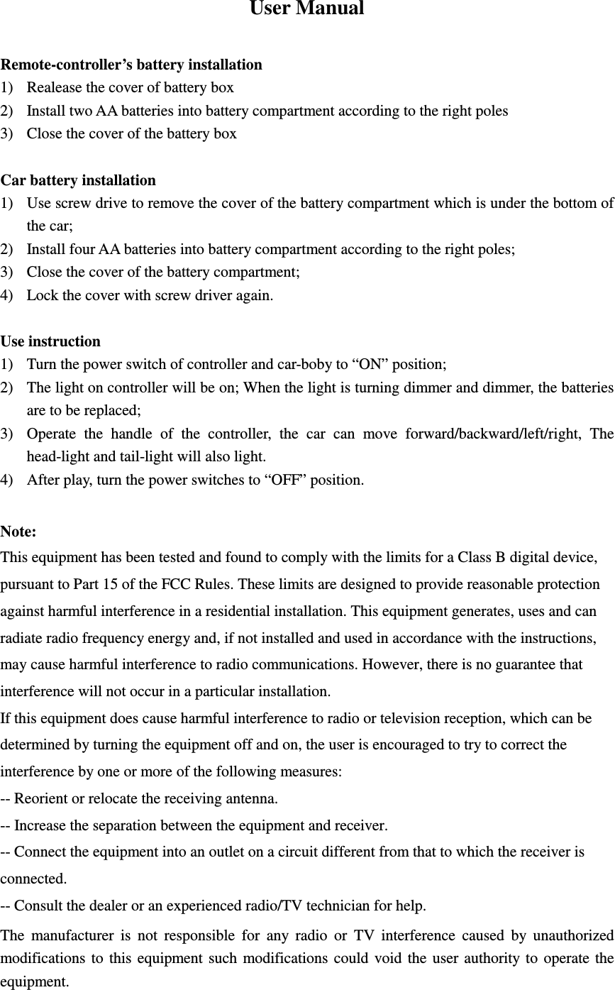 User Manual  Remote-controller&rsquo;s battery installation 1) Realease the cover of battery box 2) Install two AA batteries into battery compartment according to the right poles 3) Close the cover of the battery box  Car battery installation 1) Use screw drive to remove the cover of the battery compartment which is under the bottom of the car; 2) Install four AA batteries into battery compartment according to the right poles; 3) Close the cover of the battery compartment; 4) Lock the cover with screw driver again.  Use instruction 1) Turn the power switch of controller and car-boby to &ldquo;ON&rdquo; position; 2) The light on controller will be on; When the light is turning dimmer and dimmer, the batteries are to be replaced; 3) Operate  the  handle  of  the  controller,  the  car  can  move  forward/backward/left/right,  The head-light and tail-light will also light. 4) After play, turn the power switches to &ldquo;OFF&rdquo; position.  Note: This equipment has been tested and found to comply with the limits for a Class B digital device, pursuant to Part 15 of the FCC Rules. These limits are designed to provide reasonable protection against harmful interference in a residential installation. This equipment generates, uses and can radiate radio frequency energy and, if not installed and used in accordance with the instructions, may cause harmful interference to radio communications. However, there is no guarantee that interference will not occur in a particular installation. If this equipment does cause harmful interference to radio or television reception, which can be determined by turning the equipment off and on, the user is encouraged to try to correct the interference by one or more of the following measures: -- Reorient or relocate the receiving antenna. -- Increase the separation between the equipment and receiver. -- Connect the equipment into an outlet on a circuit different from that to which the receiver is connected. -- Consult the dealer or an experienced radio/TV technician for help. The  manufacturer  is  not  responsible  for  any  radio  or  TV  interference  caused  by  unauthorized modifications  to  this  equipment such  modifications could void the user  authority to  operate  the equipment.  