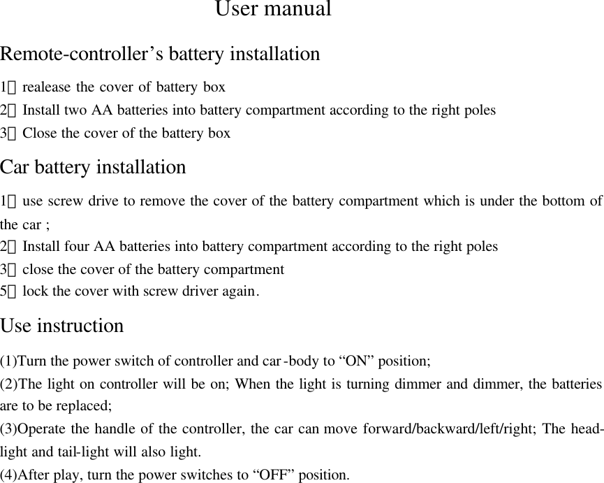 User manual Remote-controller&rsquo;s battery installation 1）realease the cover of battery box   2）Install two AA batteries into battery compartment according to the right poles 3）Close the cover of the battery box Car battery installation 1）use screw drive to remove the cover of the battery compartment which is under the bottom of the car ; 2）Install four AA batteries into battery compartment according to the right poles 3）close the cover of the battery compartment 5）lock the cover with screw driver again. Use instruction (1)Turn the power switch of controller and car-body to &ldquo;ON&rdquo; position; (2)The light on controller will be on; When the light is turning dimmer and dimmer, the batteries are to be replaced; (3)Operate the handle of the controller, the car can move forward/backward/left/right; The head- light and tail-light will also light. (4)After play, turn the power switches to &ldquo;OFF&rdquo; position. 