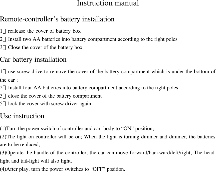 Instruction manual Remote-controller&rsquo;s battery installation 1）realease the cover of battery box   2）Install two AA batteries into battery compartment according to the right poles 3）Close the cover of the battery box Car battery installation 1）use screw drive to remove the cover of the battery compartment which is under the bottom of the car ; 2）Install four AA batteries into battery compartment according to the right poles 3）close the cover of the battery compartment 5）lock the cover with screw driver again. Use instruction (1)Turn the power switch of controller and car-body to &ldquo;ON&rdquo; position; (2)The light on controller will be on; When the light is turning dimmer and dimmer, the batteries are to be replaced; (3)Operate the handle of the controller, the car can move forward/backward/left/right; The head- light and tail-light will also light. (4)After play, turn the power switches to &ldquo;OFF&rdquo; position. 
