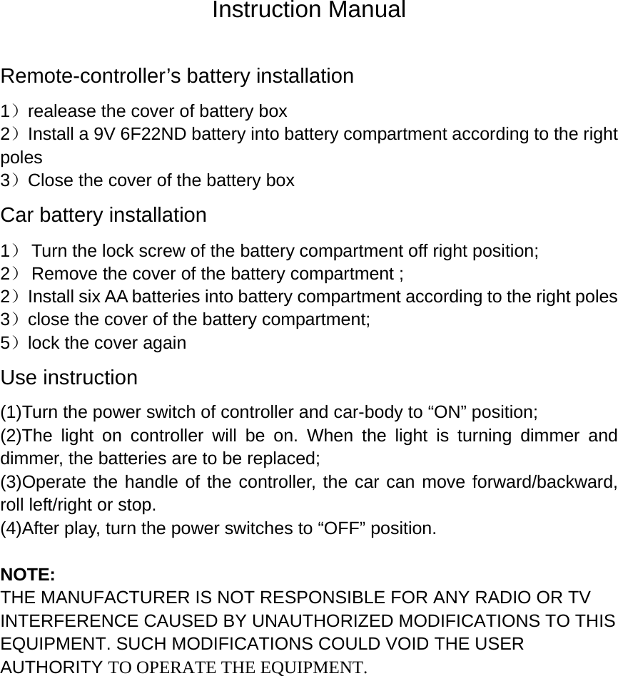 Instruction Manual Remote-controller&rsquo;s battery installation 1）realease the cover of battery box     2）Install a 9V 6F22ND battery into battery compartment according to the right poles 3）Close the cover of the battery box Car battery installation 1） Turn the lock screw of the battery compartment off right position; 2） Remove the cover of the battery compartment ; 2）Install six AA batteries into battery compartment according to the right poles 3）close the cover of the battery compartment; 5）lock the cover again Use instruction (1)Turn the power switch of controller and car-body to &ldquo;ON&rdquo; position; (2)The light on controller will be on. When the light is turning dimmer and dimmer, the batteries are to be replaced; (3)Operate the handle of the controller, the car can move forward/backward, roll left/right or stop.   (4)After play, turn the power switches to &ldquo;OFF&rdquo; position.  NOTE: THE MANUFACTURER IS NOT RESPONSIBLE FOR ANY RADIO OR TV INTERFERENCE CAUSED BY UNAUTHORIZED MODIFICATIONS TO THIS EQUIPMENT. SUCH MODIFICATIONS COULD VOID THE USER AUTHORITY TO OPERATE THE EQUIPMENT.  